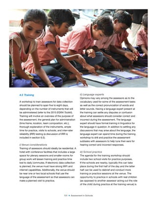 151 ■ Assessment in Schools
4.3 Training
A workshop to train assessors for data collection
should be planned to span ive to eight days,
depending on the number of instruments that will
be administered (refer to the 2015 EGRA Toolkit).
Training will involve an overview of the purpose of
the assessment, the general plan for administration
(time frame, location, team composition, etc.),
thorough explanation of the instruments, ample
time for practice, visits to schools, and inter-rater
reliability (IRR) testing (a discussion of IRR is
included in section 6.5).
i) Venue considerations
Training of assessors should ideally be residential. A
hotel with conference facilities that includes a large
space for plenary sessions and smaller rooms for
group work will lessen training and practice time
lost to daily commutes. If electronic data collection
is planned, the venue must have strong WiFi and
internet capabilities. Additionally, the venue should
be near one or two local schools that use the
language of the assessment so that assessors can
make a planned visit to practice.
ii) Language experts
Opinions may vary among the assessors as to the
vocabulary used for some of the assessment tasks
as well as the correct pronunciation of words and
letter sounds. Having a language expert present at
the training can settle any disputes or confusion
about what assessors should consider correct and
incorrect during the assessment. The language
expert should have formal training in linguistics for
the language in question. In addition to settling any
discussions that may arise about the language, the
language expert can spend time during the training
workshop to drill and practice the assessment
subtasks with assessors to help tune their ears for
hearing correct and incorrect responses.
iii) School practice
The agenda for the training workshop should
include two school visits for practice purposes.
If the schools are nearby, typically this can take
place during the irst half of the day and the latter
half can be used to debrief and conduct more
training or practice sessions at the venue. The
opportunity to practice in schools with real children
(as opposed to another assessor acting out the role
of the child during practice at the training venue) is
©
Dana
Schmidt/The
William
and
Flora
Hewlett
Foundation
 