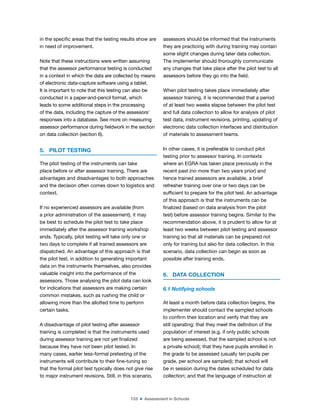 153 ■ Assessment in Schools
in the speciic areas that the testing results show are
in need of improvement.
Note that these instructions were written assuming
that the assessor performance testing is conducted
in a context in which the data are collected by means
of electronic data-capture software using a tablet.
It is important to note that this testing can also be
conducted in a paper-and-pencil format, which
leads to some additional steps in the processing
of the data, including the capture of the assessors’
responses into a database. See more on measuring
assessor performance during ieldwork in the section
on data collection (section 6).
5. PILOT TESTING
The pilot testing of the instruments can take
place before or after assessor training. There are
advantages and disadvantages to both approaches
and the decision often comes down to logistics and
context.
If no experienced assessors are available (from
a prior administration of the assessment), it may
be best to schedule the pilot test to take place
immediately after the assessor training workshop
ends. Typically, pilot testing will take only one or
two days to complete if all trained assessors are
dispatched. An advantage of this approach is that
the pilot test, in addition to generating important
data on the instruments themselves, also provides
valuable insight into the performance of the
assessors. Those analysing the pilot data can look
for indications that assessors are making certain
common mistakes, such as rushing the child or
allowing more than the allotted time to perform
certain tasks.
A disadvantage of pilot testing after assessor
training is completed is that the instruments used
during assessor training are not yet inalized
because they have not been pilot tested. In
many cases, earlier less-formal pretesting of the
instruments will contribute to their ine-tuning so
that the formal pilot test typically does not give rise
to major instrument revisions. Still, in this scenario,
assessors should be informed that the instruments
they are practicing with during training may contain
some slight changes during later data collection.
The implementer should thoroughly communicate
any changes that take place after the pilot test to all
assessors before they go into the ield.
When pilot testing takes place immediately after
assessor training, it is recommended that a period
of at least two weeks elapse between the pilot test
and full data collection to allow for analysis of pilot
test data, instrument revisions, printing, updating of
electronic data collection interfaces and distribution
of materials to assessment teams.
In other cases, it is preferable to conduct pilot
testing prior to assessor training. In contexts
where an EGRA has taken place previously in the
recent past (no more than two years prior) and
hence trained assessors are available, a brief
refresher training over one or two days can be
suficient to prepare for the pilot test. An advantage
of this approach is that the instruments can be
inalized (based on data analysis from the pilot
test) before assessor training begins. Similar to the
recommendation above, it is prudent to allow for at
least two weeks between pilot testing and assessor
training so that all materials can be prepared not
only for training but also for data collection. In this
scenario, data collection can begin as soon as
possible after training ends.
6. DATA COLLECTION
6.1 Notifying schools
At least a month before data collection begins, the
implementer should contact the sampled schools
to conirm their location and verify that they are
still operating; that they meet the deinition of the
population of interest (e.g. if only public schools
are being assessed, that the sampled school is not
a private school); that they have pupils enrolled in
the grade to be assessed (usually ten pupils per
grade, per school are sampled); that school will
be in session during the dates scheduled for data
collection; and that the language of instruction at
 