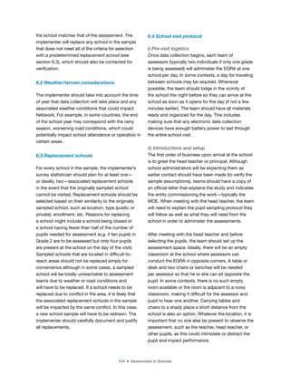 154 ■ Assessment in Schools
the school matches that of the assessment. The
implementer will replace any school in the sample
that does not meet all of the criteria for selection
with a predetermined replacement school (see
section 6.3), which should also be contacted for
veriication.
6.2 Weather/terrain considerations
The implementer should take into account the time
of year that data collection will take place and any
associated weather conditions that could impact
ieldwork. For example, in some countries, the end
of the school year may correspond with the rainy
season, worsening road conditions, which could
potentially impact school attendance or operation in
certain areas.
6.3 Replacement schools
For every school in the sample, the implementer’s
survey statistician should plan for at least one—
or ideally, two—associated replacement schools
in the event that the originally sampled school
cannot be visited. Replacement schools should be
selected based on their similarity to the originally
sampled school, such as location, type (public or
private), enrollment, etc. Reasons for replacing
a school might include a school being closed or
a school having fewer than half of the number of
pupils needed for assessment (e.g. if ten pupils in
Grade 2 are to be assessed but only four pupils
are present at the school on the day of the visit).
Sampled schools that are located in dificult-to-
reach areas should not be replaced simply for
convenience although in some cases, a sampled
school will be totally unreachable to assessment
teams due to weather or road conditions and
will have to be replaced. If a school needs to be
replaced due to conlict in the area, it is likely that
the associated replacement schools in the sample
will be impacted by the same conlict. In this case,
a new school sample will have to be redrawn. The
implementer should carefully document and justify
all replacements.
6.4 School visit protocol
i) Pre-visit logistics
Once data collection begins, each team of
assessors (typically two individuals if only one grade
is being assessed) will administer the EGRA at one
school per day. In some contexts, a day for traveling
between schools may be required. Whenever
possible, the team should lodge in the vicinity of
the school the night before so they can arrive at the
school as soon as it opens for the day (if not a few
minutes earlier). The team should have all materials
ready and organized for the day. This includes
making sure that any electronic data collection
devices have enough battery power to last through
the entire school visit.
ii) Introductions and setup
The irst order of business upon arrival at the school
is to greet the head teacher or principal. Although
school administrators will be expecting them as
earlier contact should have been made (to verify the
sample assumptions), teams should have a copy of
an oficial letter that explains the study and indicates
the entity commissioning the work—typically the
MOE. When meeting with the head teacher, the team
will need to explain the pupil sampling protocol they
will follow as well as what they will need from the
school in order to administer the assessments.
After meeting with the head teacher and before
selecting the pupils, the team should set up the
assessment space. Ideally, there will be an empty
classroom at the school where assessors can
conduct the EGRA in opposite corners. A table or
desk and two chairs or benches will be needed
per assessor so that he or she can sit opposite the
pupil. In some contexts, there is no such empty
room available or the room is adjacent to a noisy
classroom, making it dificult for the assessor and
pupil to hear one another. Carrying tables and
chairs to a shady place a short distance from the
school is also an option. Whatever the location, it is
important that no one else be present to observe the
assessment, such as the teacher, head teacher, or
other pupils, as this could intimidate or distract the
pupil and impact performance.
 