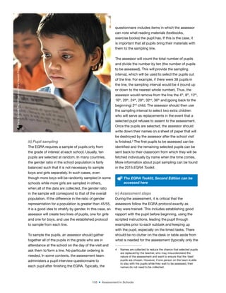 155 ■ Assessment in Schools
iii) Pupil sampling
The EGRA requires a sample of pupils only from
the grade of interest at each school. Usually, ten
pupils are selected at random. In many countries,
the gender ratio in the school population is fairly
balanced such that it is not necessary to sample
boys and girls separately. In such cases, even
though more boys will be randomly sampled in some
schools while more girls are sampled in others,
when all of the data are collected, the gender ratio
in the sample will correspond to that of the overall
population. If the difference in the ratio of gender
representation for a population is greater than 45/55,
it is a good idea to stratify by gender. In this case, an
assessor will create two lines of pupils, one for girls
and one for boys, and use the established protocol
to sample from each line.
To sample the pupils, an assessor should gather
together all of the pupils in the grade who are in
attendance at the school on the day of the visit and
ask them to form a line. No particular ordering is
needed. In some contexts, the assessment team
administers a pupil interview questionnaire to
each pupil after inishing the EGRA. Typically, the
questionnaire includes items in which the assessor
can note what reading materials (textbooks,
exercise books) the pupil has. If this is the case, it
is important that all pupils bring their materials with
them to the sampling line.
The assessor will count the total number of pupils
and divide the number by ten (the number of pupils
to be assessed). This will provide the sampling
interval, which will be used to select the pupils out
of the line. For example, if there were 38 pupils in
the line, the sampling interval would be 4 (round up
or down to the nearest whole number). Thus, the
assessor would remove from the line the 4th
, 8th
, 12th
,
16th
, 20th
, 24th
, 28th
, 32nd
, 36th
and (going back to the
beginning) 2nd
child. The assessor should then use
the sampling interval to select two extra children
who will serve as replacements in the event that a
selected pupil refuses to assent to the assessment.
Once the pupils are selected, the assessor should
write down their names on a sheet of paper that will
be destroyed by the assessor after the school visit
is inished.4
The irst pupils to be assessed can be
identiied and the remaining selected pupils can be
sent back to their classroom from which they will be
fetched individually by name when the time comes.
More information about pupil sampling can be found
in the 2015 EGRA Toolkit.
The EGRA Tooklit, Second Edition can be
accessed here
iv) Assessment steps
During the assessment, it is critical that the
assessors follow the EGRA protocol exactly as
they were trained. This includes establishing good
rapport with the pupil before beginning, using the
scripted instructions, leading the pupil through
examples prior to each subtask and keeping up
with the pupil, especially on the timed tasks. There
should be no clutter on the desk or table aside from
what is needed for the assessment (typically only the
4 Names are collected to reduce the chance that selected pupils
are replaced by the teacher, who may misunderstand the
nature of the assessment and want to ensure that the ‘best’
pupils are chosen. However, if one person on the team is able
to stay with the pupils while they wait to be assessed, their
names do not need to be collected.
©
Dana
Schmidt/The
William
and
Flora
Hewlett
Foundation
 