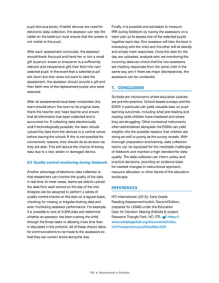 156 ■ Assessment in Schools
pupil stimulus book). If tablet devices are used for
electronic data collection, the assessor can rest the
tablet on the table but must ensure that the screen is
not visible to the pupil.
After each assessment concludes, the assessor
should thank the pupil and hand her or him a small
gift (a pencil, eraser or sharpener is a suficiently
relevant and inexpensive gift) then fetch the next
selected pupil. In the event that a selected pupil
sits down but then does not want to take the
assessment, the assessor should provide a gift and
then fetch one of the replacement pupils who were
selected.
After all assessments have been conducted, the
team should return the room to its original state,
thank the teacher and head teacher and ensure
that all information has been collected and is
accounted for. If collecting data electronically
and if technologically possible, the team should
upload the data from the devices to a central server
before leaving the school. If this is not possible for
connectivity reasons, they should do so as soon as
they are able. This will reduce the chance of losing
data due to a lost, stolen or damaged device.
6.5 Quality control monitoring during ieldwork
Another advantage of electronic data collection is
that researchers can monitor the quality of the data
in real time. In most cases, teams are able to upload
the data from each school on the day of the visit.
Analysts can be assigned to perform a series of
quality control checks on the data on a regular basis,
checking for missing or irregular-looking data and
even monitoring assessor performance. For example,
it is possible to look at EGRA data and determine
whether an assessor has been rushing the child
through the timed tasks or allowing more time than
is stipulated in the protocol. All of these checks allow
for communications to be made to the assessors so
that they can correct errors along the way.
Finally, it is possible and advisable to measure
IRR during ieldwork by having the assessors on a
team pair up to assess one of the selected pupils
together each day. One assessor will take the lead in
interacting with the child and the other will sit silently
and simply mark responses. Once the data for the
day are uploaded, analysts who are monitoring the
incoming data can check that the two assessors
are marking responses from the same child in the
same way and if there are major discrepancies, the
assessors can be contacted.
7. CONCLUSION
Schools are microcosms where education policies
are put into practice. School-based surveys and the
EGRA in particular can yield valuable data on pupil
learning outcomes, including what pre-reading and
reading skills children have mastered and where
they are struggling. Other contextual instruments
often administered alongside the EGRA can yield
insights into the possible reasons that children are
doing as well or poorly as the survey reveals. With
thorough preparation and training, data collection
teams can be equipped for the inevitable challenges
of ieldwork and maintain a high standard for data
quality. The data collected can inform policy and
practice decisions, providing an evidence base
for needed changes in instructional approach,
resource allocation or other facets of the education
landscape.
REFERENCES
RTI International. (2015). Early Grade
Reading Assessment toolkit, Second Edition,
prepared for USAID under the Education
Data for Decision Making (EdData II) project,
Research Triangle Park, NC: RTI. https://
www.eddataglobal.org/documents/index.
cfm?fuseaction=pubDetail&id=929
 