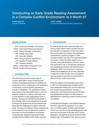 157 ■ Conducting an Early Grade Reading Assessment in a Complex Conflict Environment
ABBREVIATIONS
CEC Community Education Committees
EGRA Early Grade Reading Assessment
GCE Global Campaign for Education
GPI Gender parity index
IRR Inter-rater reliability
NGO Non-government organizations
RTI Research Triangle Institute
SD Standard deviation
UNFPA United Nations Population Fund
WCPM Words correct per minute
1. INTRODUCTION
This article documents the experiences of
Concern Worldwide in South-Central Somalia.
An Early Grade Reading Assessment (EGRA) was
conducted in 2013 in collaboration with the Ministry
of Education in schools directly supported by
Concern in Mogadishu. The assessment had the
dual purpose to provide baseline data on which to
measure change from a literacy intervention and
to draw attention to early grade literacy levels in
Somalia. This was the irst EGRA administered in
this complex, insecure and disaster-prone country.
Findings of the assessment are documented here
along with the challenges and opportunities that
arose. The value of investing in literacy assessments
in the context of a country affected by conlict is
discussed and recommendations are provided
for practitioners, academics and governments
considering future EGRAs within similar contexts.
2. BACKGROUND
To most people, Somalia invokes thoughts of a
country where violent conlict has been the norm
for more than two decades. It is the home of the
ilm-worthy pirates and a region that experiences
cyclical famine, producing images of under-
nourished children with which the world has become
so familiar. In reality, Somalia’s people live in a
complex, protracted emergency context in which
they are forced to rely on humanitarian assistance
and a ledgling government overwhelmed by the
challenges. Within this environment, a sense of
resilience and adaptation can be seen, especially
in classrooms where families have succeeded in
securing access to education for their children in
spite of chronic conlict and poverty.
Since the collapse of the Siad Barre government
in 1991, Somalia experienced on-going conlict
which destroyed infrastructure and the institutions
that should have provided basic services. In
August 2012, the Federal Government of Somalia
was established and began the dificult task of
addressing the competing priorities created by years
of instability.
United Nations Population Fund (UNFPA) statistics
from 2014 estimate the population to be a little
over 12.3 million people. Of these, approximately
13.4% live in and around the capital Mogadishu. The
south and central parts of Somalia, which include
Mogadishu, are signiicantly worse off than the self-
declared state of Somaliland in the north and semi-
Conducting an Early Grade Reading Assessment
in a Complex Conflict Environment: Is it Worth it?
KARYN BEATTIE
Concern Worldwide
JENNY HOBBS
Concern Worldwide and University College Dublin
 