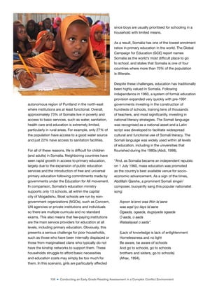 158 ■ Conducting an Early Grade Reading Assessment in a Complex Conflict Environment
autonomous region of Puntland in the north-east
where institutions are at least functional. Overall,
approximately 73% of Somalis live in poverty and
access to basic services, such as water, sanitation,
health care and education is extremely limited,
particularly in rural areas. For example, only 27% of
the population have access to a good water source
and just 22% have access to sanitation facilities.
For all of these reasons, life is dificult for children
(and adults) in Somalia. Neighboring countries have
seen rapid growth in access to primary education,
largely due to the expansion of public education
services and the introduction of free and universal
primary education following commitments made by
governments under the Education for All movement.
In comparison, Somalia’s education ministry
supports only 13 schools, all within the capital
city of Mogadishu. Most schools are run by non-
government organizations (NGOs), such as Concern,
UN agencies or private institutions and individuals
so there are multiple curricula and no standard
exams. This also means that fee-paying institutions
are the main service providers for education at all
levels, including primary education. Obviously, this
presents a serious challenge for poor households,
such as those who have been internally displaced or
those from marginalised clans who typically do not
have the kinship networks to support them. These
households struggle to afford basic necessities
and education costs may simply be too much for
them. In this scenario, girls are particularly affected
since boys are usually prioritised for schooling in a
household with limited means.
As a result, Somalia has one of the lowest enrolment
ratios in primary education in the world. The Global
Campaign for Education (GCE) report names
Somalia as the world’s most dificult place to go
to school, and states that Somalia is one of four
countries where more than 70% of the population
is illiterate.
Despite these challenges, education has traditionally
been highly valued in Somalia. Following
independence in 1960, a system of formal education
provision expanded very quickly with pre-1991
governments investing in the construction of
hundreds of schools, training tens of thousands
of teachers, and most signiicantly, investing in
national literacy strategies. The Somali language
was recognised as a national asset and a Latin
script was developed to facilitate widespread
cultural and functional use of Somali literacy. The
Somali language was widely used within all levels
of education, including in the universities that
lourished during the 1980s (Abdi, 1998).
“And, as Somalia became an independent republic
on 1 July 1960, mass education was promoted
as the country’s best available venue for socio-
economic advancement. As a sign of the times,
Abdillahi Qarshe, a prominent Somali singer/
composer, buoyantly sang this popular nationalist
song:
Aqoon la’anni waa iftiin la’aane
waa aqal iyo ilays la’aane
Ogaada, ogaada, dugsiyada ogaada
O aada, o aada
Walaalayaal o aada”.
(Lack of knowledge is lack of enlightenment
Homelessness and no light
Be aware, be aware of schools
And go to schools, go to schools
brothers and sisters, go to schools)
(Afrax, 1994).
©
Mohammed
Abdiwahab
for
Concern
Worldwide,
Somalia
 
