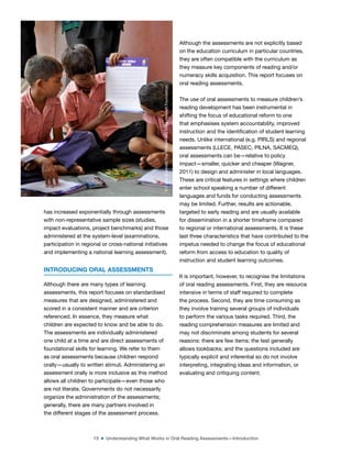 15 ■ Understanding What Works in Oral Reading Assessments—Introduction
has increased exponentially through assessments
with non-representative sample sizes (studies,
impact evaluations, project benchmarks) and those
administered at the system-level (examinations,
participation in regional or cross-national initiatives
and implementing a national learning assessment).
INTRODUCING ORAL ASSESSMENTS
Although there are many types of learning
assessments, this report focuses on standardised
measures that are designed, administered and
scored in a consistent manner and are criterion
referenced. In essence, they measure what
children are expected to know and be able to do.
The assessments are individually administered
one child at a time and are direct assessments of
foundational skills for learning. We refer to them
as oral assessments because children respond
orally—usually to written stimuli. Administering an
assessment orally is more inclusive as this method
allows all children to participate—even those who
are not literate. Governments do not necessarily
organize the administration of the assessments;
generally, there are many partners involved in
the different stages of the assessment process.
Although the assessments are not explicitly based
on the education curriculum in particular countries,
they are often compatible with the curriculum as
they measure key components of reading and/or
numeracy skills acquisition. This report focuses on
oral reading assessments.
The use of oral assessments to measure children’s
reading development has been instrumental in
shifting the focus of educational reform to one
that emphasises system accountability, improved
instruction and the identiication of student learning
needs. Unlike international (e.g. PIRLS) and regional
assessments (LLECE, PASEC, PILNA, SACMEQ),
oral assessments can be—relative to policy
impact—smaller, quicker and cheaper (Wagner,
2011) to design and administer in local languages.
These are critical features in settings where children
enter school speaking a number of different
languages and funds for conducting assessments
may be limited. Further, results are actionable,
targeted to early reading and are usually available
for dissemination in a shorter timeframe compared
to regional or international assessments. It is these
last three characteristics that have contributed to the
impetus needed to change the focus of educational
reform from access to education to quality of
instruction and student learning outcomes.
It is important, however, to recognise the limitations
of oral reading assessments. First, they are resource
intensive in terms of staff required to complete
the process. Second, they are time consuming as
they involve training several groups of individuals
to perform the various tasks required. Third, the
reading comprehension measures are limited and
may not discriminate among students for several
reasons: there are few items; the test generally
allows lookbacks; and the questions included are
typically explicit and inferential so do not involve
interpreting, integrating ideas and information, or
evaluating and critiquing content.
©
Dana
Schmidt/The
William
and
Flora
Hewlett
Foundation
 