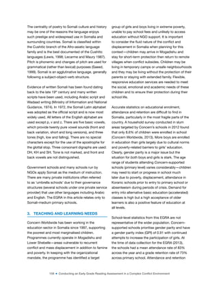 159 ■ Conducting an Early Grade Reading Assessment in a Complex Conflict Environment
The centrality of poetry to Somali culture and history
may be one of the reasons the language enjoys
such prestige and widespread use in Somalia and
surrounding countries. Somali is classiied within
the Cushitic branch of the Afro-asiatic language
family and is the best documented of the Cushitic
languages (Lewis, 1998; Lecarme and Maury 1987).
Pitch is phonemic and changes of pitch are used for
grammatical (rather than lexical) purposes (Saeed,
1999). Somali is an agglutinative language, generally
following a subject-object-verb structure.
Evidence of written Somali has been found dating
back to the late 19th
century and many written
scripts have been used, including Arabic script and
Wadaad writing (Ministry of Information and National
Guidance, 1974). In 1972, the Somali Latin alphabet
was adopted as the oficial script and is now most
widely used. All letters of the English alphabet are
used except p, v and z. There are ive basic vowels,
which provide twenty pure vowel sounds (front and
back variation, short and long versions), and three
tones (high, low and falling). There are no special
characters except for the use of the apostrophe for
the glottal stop. Three consonant digraphs are used:
DH, KH and SH. Tone is not marked, and front and
back vowels are not distinguished.
Government schools and many schools run by
NGOs apply Somali as the medium of instruction.
There are many private institutions often referred
to as ‘umbrella schools’ due to their governance
structures (several schools under one private service
provider) that use other languages including Arabic
and English. The EGRA in this article relates only to
Somali-medium primary schools.
3. TEACHING AND LEARNING NEEDS
Concern Worldwide has been working in the
education sector in Somalia since 1997, supporting
the poorest and most marginalised children.
Programmes currently operate in Mogadishu and
Lower Shebelle—areas vulnerable to recurrent
conlict and mass displacement in addition to famine
and poverty. In keeping with the organizational
mandate, the programme has identiied a target
group of girls and boys living in extreme poverty,
unable to pay school fees and unlikely to access
education without NGO support. It is important
to consider the luid nature of the conlict and
displacement in Somalia when planning for this
context—children may arrive in Mogadishu and
stay for short-term protection then return to remote
villages when conlict subsides. Children may be
living in temporary camps or unsafe neighbourhoods
and they may be living without the protection of their
parents or staying with extended family. Flexible,
responsive education services are needed to meet
the social, emotional and academic needs of these
children and to ensure their protection during their
school life.
Accurate statistics on educational enrolment,
attendance and retention are dificult to ind in
Somalia, particularly in the most fragile parts of the
country. A household survey conducted in slum
areas targeted by Concern’s schools in 2012 found
that only 8.6% of children were enrolled in school
(Concern Worldwide, 2013). More boys are enrolled
in education than girls largely due to cultural norms
and poverty-related barriers to girls’ education.
Clearly, gender parity is a major issue but the
situation for both boys and girls is stark. The age
range of students attending Concern-supported
schools (primary level) varies considerably—children
may need to start or progress in school much
later due to poverty, displacement, attendance in
Koranic schools prior to entry to primary school or
absenteeism during periods of crisis. Demand for
entry into alternative basic education (accelerated)
classes is high but a high acceptance of older
learners is also a positive feature of education at
all levels.
School-level statistics from this EGRA are not
representative of the wider population. Concern-
supported schools prioritise gender parity and have
a gender parity index (GPI) of 0.91 with continued
attempts to increase the participation of girls. At
the time of data collection for the EGRA (2013),
the schools had a mean attendance rate of 83%
across the year and a grade retention rate of 73%
across primary school. Attendance and retention
 