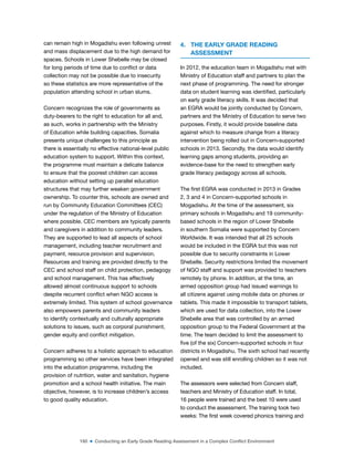 160 ■ Conducting an Early Grade Reading Assessment in a Complex Conflict Environment
can remain high in Mogadishu even following unrest
and mass displacement due to the high demand for
spaces. Schools in Lower Shebelle may be closed
for long periods of time due to conlict or data
collection may not be possible due to insecurity
so these statistics are more representative of the
population attending school in urban slums.
Concern recognizes the role of governments as
duty-bearers to the right to education for all and,
as such, works in partnership with the Ministry
of Education while building capacities. Somalia
presents unique challenges to this principle as
there is essentially no effective national-level public
education system to support. Within this context,
the programme must maintain a delicate balance
to ensure that the poorest children can access
education without setting up parallel education
structures that may further weaken government
ownership. To counter this, schools are owned and
run by Community Education Committees (CEC)
under the regulation of the Ministry of Education
where possible. CEC members are typically parents
and caregivers in addition to community leaders.
They are supported to lead all aspects of school
management, including teacher recruitment and
payment, resource provision and supervision.
Resources and training are provided directly to the
CEC and school staff on child protection, pedagogy
and school management. This has effectively
allowed almost continuous support to schools
despite recurrent conlict when NGO access is
extremely limited. This system of school governance
also empowers parents and community leaders
to identify contextually and culturally appropriate
solutions to issues, such as corporal punishment,
gender equity and conlict mitigation.
Concern adheres to a holistic approach to education
programming so other services have been integrated
into the education programme, including the
provision of nutrition, water and sanitation, hygiene
promotion and a school health initiative. The main
objective, however, is to increase children’s access
to good quality education.
4. THE EARLY GRADE READING
ASSESSMENT
In 2012, the education team in Mogadishu met with
Ministry of Education staff and partners to plan the
next phase of programming. The need for stronger
data on student learning was identiied, particularly
on early grade literacy skills. It was decided that
an EGRA would be jointly conducted by Concern,
partners and the Ministry of Education to serve two
purposes. Firstly, it would provide baseline data
against which to measure change from a literacy
intervention being rolled out in Concern-supported
schools in 2013. Secondly, the data would identify
learning gaps among students, providing an
evidence-base for the need to strengthen early
grade literacy pedagogy across all schools.
The irst EGRA was conducted in 2013 in Grades
2, 3 and 4 in Concern-supported schools in
Mogadishu. At the time of the assessment, six
primary schools in Mogadishu and 19 community-
based schools in the region of Lower Shebelle
in southern Somalia were supported by Concern
Worldwide. It was intended that all 25 schools
would be included in the EGRA but this was not
possible due to security constraints in Lower
Shebelle. Security restrictions limited the movement
of NGO staff and support was provided to teachers
remotely by phone. In addition, at the time, an
armed opposition group had issued warnings to
all citizens against using mobile data on phones or
tablets. This made it impossible to transport tablets,
which are used for data collection, into the Lower
Shebelle area that was controlled by an armed
opposition group to the Federal Government at the
time. The team decided to limit the assessment to
ive (of the six) Concern-supported schools in four
districts in Mogadishu. The sixth school had recently
opened and was still enrolling children so it was not
included.
The assessors were selected from Concern staff,
teachers and Ministry of Education staff. In total,
16 people were trained and the best 10 were used
to conduct the assessment. The training took two
weeks: The irst week covered phonics training and
 