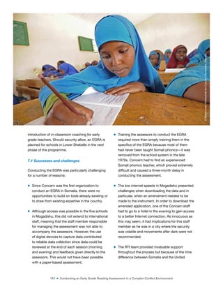 167 ■ Conducting an Early Grade Reading Assessment in a Complex Conflict Environment
introduction of in-classroom coaching for early
grade teachers. Should security allow, an EGRA is
planned for schools in Lower Shebelle in the next
phase of the programme.
7.1 Successes and challenges
Conducting the EGRA was particularly challenging
for a number of reasons:
m Since Concern was the irst organization to
conduct an EGRA in Somalia, there were no
opportunities to build on tools already existing or
to draw from existing expertise in the country.
m Although access was possible in the ive schools
in Mogadishu, this did not extend to international
staff, meaning that the staff member responsible
for managing the assessment was not able to
accompany the assessors. However, the use
of digital devices to capture data contributed
to reliable data collection since data could be
reviewed at the end of each session (morning
and evening) and feedback given directly to the
assessors. This would not have been possible
with a paper-based assessment.
m Training the assessors to conduct the EGRA
required more than simply training them in the
speciics of the EGRA because most of them
had never been taught Somali phonics—it was
removed from the school system in the late
1970s. Concern had to ind an experienced
Somali phonics teacher, which proved extremely
dificult and caused a three-month delay in
conducting the assessment.
m The low internet speeds in Mogadishu presented
challenges when downloading the data and in
particular, when an amendment needed to be
made to the instrument. In order to download the
amended application, one of the Concern staff
had to go to a hotel in the evening to gain access
to a better Internet connection. As innocuous as
this may seem, it had implications for this staff
member as he was in a city where the security
was volatile and movements after dark were not
recommended.
m The RTI team provided invaluable support
throughout the process but because of the time
difference between Somalia and the United
©
Mohammed
Abdiwahab
for
Concern
Worldwide,
Somalia
 
