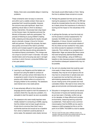 168 ■ Conducting an Early Grade Reading Assessment in a Complex Conflict Environment
States, there were unavoidable delays in resolving
problems.
These constraints were not easy to overcome
and within such a volatile context, there was no
guarantee that it would be possible. However,
the outcome was quite signiicant. Apart from
gathering robust data on which to develop a
literacy intervention, the process had a big impact
on the Concern team, the teachers and even the
Ministry of Education staff who participated. The
process of listening to young children’s reading
skills, analysing and discussing the results, brought
about a dramatic change in focus for Concern
staff and partners. Through this process, the team
was quickly convinced of the need to prioritise
phonics and increase support to early grade literacy
instruction and they became strong advocates for
foundational literacy prioritisation. This change was
not unique to Concern’s team in Somalia—the same
transformation and re-focusing was seen in all eight
countries in which Concern conducted EGRAs over
a two-year period.
8. RECOMMENDATIONS
m Learning to use Tangerine and the tablets can
be quick but using the tablet to conduct an
EGRA with a primary school child takes time. It
is essential to build in time for the assessors to
practice with children either at a school or by
bringing children to the workshop. The assessors
were trained over a two-week period.
m It was extremely dificult to ind a Somali
language phonics expert to train the assessors. In
contexts where this may also be a problem, it is
advisable to start the search as soon as possible.
m The assessors who were mostly teachers were
initially resistant to conducting an EGRA, arguing
that the children had not been taught phonics.
It took time to convince them that it was a
worthwhile exercise and would act as a baseline
from which a treatment could be planned. In
some cases, the assessors were clearly nervous
that results would relect badly on them. Taking
the time to address these concerns is crucial.
m Perhaps the greatest tool that can be used in
training the assessors is the IRR test. An IRR test
should be included before the end of the training
as it clearly shows the importance of uniformity in
scoring and the impact on the robustness of the
data.
m In settings like Somalia, we have the tools but
not the access to conduct assessments. For
example, the EGRA was only conducted in
Mogadishu. In future, Concern would like to
expand assessments to the schools outside of
the city where we have worked for many years
but where access for assessors is limited by
insecurity. This is similar to our programmes in
Afghanistan, Niger and places like Sierra Leone
that were temporarily deemed Ebola-affected
areas. In these settings, using an EGRA as a
baseline is risky because access is unpredictable
and therefore subsequent assessments may not
be possible.
m Our aim is to develop tools that could be used
more easily in these insecure contexts. By
necessity, they may be not as rigorous and we
may have to compromise on sample sizes and
on supervision but we feel that until we are
administering assessments in these contexts,
we are missing some of the poorest and most
vulnerable children. We need to know where the
gaps are and provide commensurate support1
.
m Education in emergencies cannot just be about
the provision of inputs and hardware because
as we have seen in Somalia, conlict can go
on for decades. In these dificult and complex
environments, measuring learning outcomes
is problematic. There seems to be a common
misconception that the EGRA can be used to
measure a child’s progress but this is not the
point of an EGRA. The EGRA is a tool to assess
1 We have varied the tools used in different contexts. For
example, where governments have existing tools and they are
satisied with those, we will use those tools instead.
 