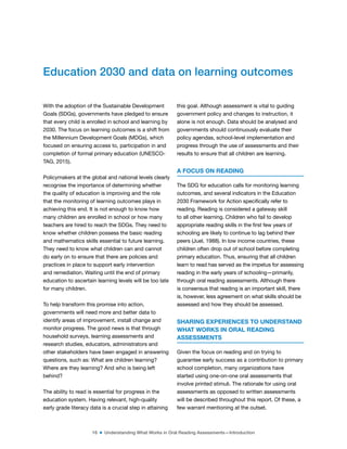 16 ■ Understanding What Works in Oral Reading Assessments—Introduction
With the adoption of the Sustainable Development
Goals (SDGs), governments have pledged to ensure
that every child is enrolled in school and learning by
2030. The focus on learning outcomes is a shift from
the Millennium Development Goals (MDGs), which
focused on ensuring access to, participation in and
completion of formal primary education (UNESCO-
TAG, 2015).
Policymakers at the global and national levels clearly
recognise the importance of determining whether
the quality of education is improving and the role
that the monitoring of learning outcomes plays in
achieving this end. It is not enough to know how
many children are enrolled in school or how many
teachers are hired to reach the SDGs. They need to
know whether children possess the basic reading
and mathematics skills essential to future learning.
They need to know what children can and cannot
do early on to ensure that there are policies and
practices in place to support early intervention
and remediation. Waiting until the end of primary
education to ascertain learning levels will be too late
for many children.
To help transform this promise into action,
governments will need more and better data to
identify areas of improvement, install change and
monitor progress. The good news is that through
household surveys, learning assessments and
research studies, educators, administrators and
other stakeholders have been engaged in answering
questions, such as: What are children learning?
Where are they learning? And who is being left
behind?
The ability to read is essential for progress in the
education system. Having relevant, high-quality
early grade literacy data is a crucial step in attaining
this goal. Although assessment is vital to guiding
government policy and changes to instruction, it
alone is not enough. Data should be analysed and
governments should continuously evaluate their
policy agendas, school-level implementation and
progress through the use of assessments and their
results to ensure that all children are learning.
A FOCUS ON READING
The SDG for education calls for monitoring learning
outcomes, and several indicators in the Education
2030 Framework for Action speciically refer to
reading. Reading is considered a gateway skill
to all other learning. Children who fail to develop
appropriate reading skills in the irst few years of
schooling are likely to continue to lag behind their
peers (Juel, 1988). In low income countries, these
children often drop out of school before completing
primary education. Thus, ensuring that all children
learn to read has served as the impetus for assessing
reading in the early years of schooling—primarily,
through oral reading assessments. Although there
is consensus that reading is an important skill, there
is, however, less agreement on what skills should be
assessed and how they should be assessed.
SHARING EXPERIENCES TO UNDERSTAND
WHAT WORKS IN ORAL READING
ASSESSMENTS
Given the focus on reading and on trying to
guarantee early success as a contribution to primary
school completion, many organizations have
started using one-on-one oral assessments that
involve printed stimuli. The rationale for using oral
assessments as opposed to written assessments
will be described throughout this report. Of these, a
few warrant mentioning at the outset.
Education 2030 and data on learning outcomes
 
