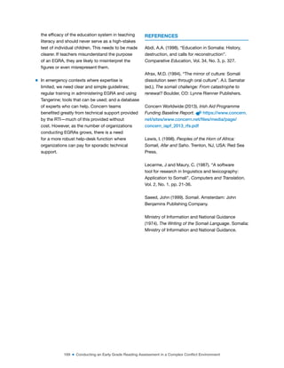 169 ■ Conducting an Early Grade Reading Assessment in a Complex Conflict Environment
the eficacy of the education system in teaching
literacy and should never serve as a high-stakes
test of individual children. This needs to be made
clearer. If teachers misunderstand the purpose
of an EGRA, they are likely to misinterpret the
igures or even misrepresent them.
m In emergency contexts where expertise is
limited, we need clear and simple guidelines;
regular training in administering EGRA and using
Tangerine; tools that can be used; and a database
of experts who can help. Concern teams
beneited greatly from technical support provided
by the RTI—much of this provided without
cost. However, as the number of organizations
conducting EGRAs grows, there is a need
for a more robust help-desk function where
organizations can pay for sporadic technical
support.
REFERENCES
Abdi, A.A. (1998). “Education in Somalia: History,
destruction, and calls for reconstruction”.
Comparative Education, Vol. 34, No. 3, p. 327.
Afrax, M.D. (1994). “The mirror of culture: Somali
dissolution seen through oral culture”. A.I. Samatar
(ed.), The somali challenge: From catastrophe to
renewal? Boulder, CO: Lynne Rienner Publishers.
Concern Worldwide (2013). Irish Aid Programme
Funding Baseline Report. https://www.concern.
net/sites/www.concern.net/files/media/page/
concern_iapf_2013_rfs.pdf
Lewis, I. (1998). Peoples of the Horn of Africa:
Somali, Afar and Saho. Trenton, NJ, USA: Red Sea
Press.
Lecarme, J and Maury, C. (1987). “A software
tool for research in linguistics and lexicography:
Application to Somali”. Computers and Translation,
Vol. 2, No. 1, pp. 21-36.
Saeed, John (1999). Somali. Amsterdam: John
Benjamins Publishing Company.
Ministry of Information and National Guidance
(1974). The Writing of the Somali Language. Somalia:
Ministry of Information and National Guidance.
 