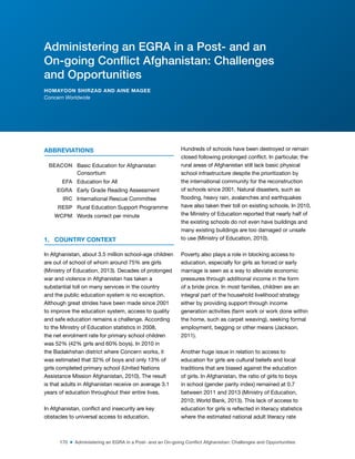 170 ■ Administering an EGRA in a Post- and an On-going Conflict Afghanistan: Challenges and Opportunities
ABBREVIATIONS
BEACON Basic Education for Afghanistan
Consortium
EFA Education for All
EGRA Early Grade Reading Assessment
IRC International Rescue Committee
RESP Rural Education Support Programme
WCPM Words correct per minute
1. COUNTRY CONTEXT
In Afghanistan, about 3.5 million school-age children
are out of school of whom around 75% are girls
(Ministry of Education, 2013). Decades of prolonged
war and violence in Afghanistan has taken a
substantial toll on many services in the country
and the public education system is no exception.
Although great strides have been made since 2001
to improve the education system, access to quality
and safe education remains a challenge. According
to the Ministry of Education statistics in 2008,
the net enrolment rate for primary school children
was 52% (42% girls and 60% boys). In 2010 in
the Badakhshan district where Concern works, it
was estimated that 32% of boys and only 13% of
girls completed primary school (United Nations
Assistance Mission Afghanistan, 2010). The result
is that adults in Afghanistan receive on average 3.1
years of education throughout their entire lives.
In Afghanistan, conlict and insecurity are key
obstacles to universal access to education.
Hundreds of schools have been destroyed or remain
closed following prolonged conlict. In particular, the
rural areas of Afghanistan still lack basic physical
school infrastructure despite the prioritization by
the international community for the reconstruction
of schools since 2001. Natural disasters, such as
looding, heavy rain, avalanches and earthquakes
have also taken their toll on existing schools. In 2010,
the Ministry of Education reported that nearly half of
the existing schools do not even have buildings and
many existing buildings are too damaged or unsafe
to use (Ministry of Education, 2010).
Poverty also plays a role in blocking access to
education, especially for girls as forced or early
marriage is seen as a way to alleviate economic
pressures through additional income in the form
of a bride price. In most families, children are an
integral part of the household livelihood strategy
either by providing support through income
generation activities (farm work or work done within
the home, such as carpet weaving), seeking formal
employment, begging or other means (Jackson,
2011).
Another huge issue in relation to access to
education for girls are cultural beliefs and local
traditions that are biased against the education
of girls. In Afghanistan, the ratio of girls to boys
in school (gender parity index) remained at 0.7
between 2011 and 2013 (Ministry of Education,
2010; World Bank, 2013). This lack of access to
education for girls is relected in literacy statistics
where the estimated national adult literacy rate
Administering an EGRA in a Post- and an
On-going Conflict Afghanistan: Challenges
and Opportunities
HOMAYOON SHIRZAD AND AINE MAGEE
Concern Worldwide
 