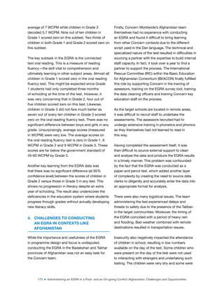173 ■ Administering an EGRA in a Post- and an On-going Conflict Afghanistan: Challenges and Opportunities
average of 7 WCPM while children in Grade 3
decoded 5.7 WCPM. Nine out of ten children in
Grade 1 scored zero on this subtest. Two thirds of
children in both Grade 1 and Grade 2 scored zero on
this subtest.
The key subtask in the EGRA is the connected
text oral reading. This is a measure of reading
luency—the skill vital to comprehension and
ultimately learning in other subject areas. Almost all
children in Grade 1 scored zero in the oral reading
luency test. This might be expected since Grade
1 students had only completed three months
of schooling at the time of the test. However, it
was very concerning that in Grade 2, four out of
ive children scored zero on this test. Likewise,
children in Grade 3 did not fare much better as
seven out of every ten children in Grade 3 scored
zero on the oral reading luency test. There was no
signiicant difference between boys and girls in any
grade. Unsurprisingly, average scores (measured
in WCPM) were very low. The average scores on
the oral reading luency test is zero in Grade 1, 6
WCPM in Grade 2 and 9 WCPM in Grade 3. These
scores are far below the government standard of
45-60 WCPM by Grade 3.
Another key learning from the EGRA data was
that there was no signiicant difference (at 95%
conidence level) between the scores of children in
Grade 2 versus those in Grade 3 in any test. This
shows no progression in literacy despite an extra
year of schooling. The result also underscores the
deiciencies in the education system where students
progress through grades without actually developing
new literacy skills.
4. CHALLENGES TO CONDUCTING
AN EGRA IN CONTEXTS LIKE
AFGHANISTAN
While the importance and usefulness of the EGRA
in programme design and focus is undisputed,
conducting the EGRA in the Badakshan and Takhar
provinces of Afghanistan was not an easy task for
the Concern team.
Firstly, Concern Worldwide’s Afghanistan team
themselves had no experience with conducting
an EGRA and found it dificult to bring learning
from other Concern contexts due to the different
script used in the Dari language. The technical and
specialized nature of the test resulted in dificulties in
sourcing a partner with the expertise to build internal
staff capacity. In fact, it took over a year to ind a
partner to support the process. The International
Rescue Committee (IRC) within the Basic Education
for Afghanistan Consortium (BEACON) inally fulilled
this role by supporting Concern in the training of
assessors, training on the EGRA survey tool, training
the data cleaning oficers and training Concern key
education staff on the process.
As the target schools are located in remote areas,
it was dificult to recruit staff to undertake the
assessments. The assessors recruited had to
undergo extensive training in phonetics and phonics
as they themselves had not learned to read in
this way.
Having completed the assessment itself, it was
then dificult to source external support to clean
and analyse the data and produce the EGRA results
in a timely manner. This problem was confounded
by the fact that the EGRA was conducted as a
paper and pencil test, which added another layer
of complexity by creating the need to source data
clerks to diligently and accurately enter the data into
an appropriate format for analysis.
There were also many logistical issues. The team
administering the test experienced delays and
threats to safety due to the presence of the Taliban
in the target communities. Moreover, the timing of
the EGRA coincided with a period of heavy rain
and looding. Bad weather combined with remote
destinations resulted in transportation issues.
Insecurity also negatively impacted the attendance
of children in school, resulting in low numbers
available on the day of the test. Some children who
were present on the day of the test were not used
to interacting with strangers and undertaking such
testing. The children were very shy and some were
 