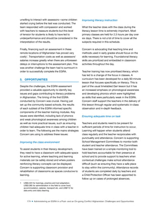 174 ■ Administering an EGRA in a Post- and an On-going Conflict Afghanistan: Challenges and Opportunities
unwilling to interact with assessors—some children
started crying before the test was conducted. The
team responded with compassion and worked
with teachers to reassure students but this level
of tension for students is likely to have led to
underperformance and should be considered in the
interpretation of the results.
Finally, inancing such an assessment in these
remote locations of Afghanistan has proved very
costly1
. Transportation costs as well as assessors’
salaries increase greatly when there are unforeseen
delays or interruptions to the assessment plan. This
was another challenge the team had to surmount in
order to successfully complete the EGRA.
5. OPPORTUNITIES
Despite the challenges, the EGRA assessment
provided a valuable opportunity to identify key
issues and gaps contributing to literacy problems
in Afghanistan. The timing of the irst EGRA
conducted by Concern was crucial. Having just
set up the community based schools, the results
of each subtest of the EGRA informed speciic
components of the teacher training modules. Key
issues were identiied, including lack of phonics
and weak phonological awareness among children
as well as more practical issues, such as ensuring
children had adequate time in class with a teacher in
order to learn. The following are the mains strategies
Concern are using to address these issues:
Improving the class environment
To assist students in their literacy development,
they need to have a classroom with adequate space
for active learning, where teaching and learning
materials can be safely stored and where posters
reinforcing literacy concepts can be displayed.
Concern is supporting classroom provision and
rehabilitation of classrooms as spaces conducive to
learning.
1 US$3,323 for trainings, practice and tool adaptation.
US$3,085 for administration in the ield to cover food,
accommodation, salaries, transport etc. and US$712 for
data entry and data cleaning.
Improving literacy instruction
What the teacher does with the class during the
literacy lesson time is extremely important. Most
primary classes are held for 2.5 hours per day over
six days. There is not a lot of time to cover all the
subjects required in this schedule.
Concern is advocating that teaching time and
methods used in early grades should focus on the
skills necessary for learning. Foundational literacy
skills are prioritized and embedded in classroom
activities throughout the day.
Teacher training has now prioritised literacy, which
has led to a change of the focus in classes. A
curriculum has been developed for a daily 60-minute
lesson that focuses speciically on literacy. This is
part of the usual timetabled Dari lesson but it has
an increased emphasis on phonological awareness
and developing phonics which were highlighted
as skills that were particularly weak in the EGRA.
Concern staff support the teachers in the delivery of
this lesson through regular and systematic in-class
observation and in-depth feedback.
Ensuring adequate time on task
Teachers and students need to be present for
suficient periods of time for instruction to occur.
Learning will happen when students attend
class regularly and the teacher reciprocates with
punctuality and attendance. Concern is supporting
School Management Committees to monitor both
student and teacher attendance. The Committees
have been trained on a simple monitoring tool to
hold teachers accountable for their presence at
school and to provide support to teachers when
contextual challenges make school attendance
dificult (such as ensuring they have a safe place
to stay within the community). Attendance records
of students are completed daily by teachers and
a Child Protection Oficer has been appointed to
follow up on cases of prolonged absences.
 