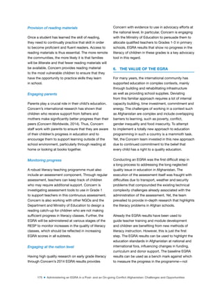175 ■ Administering an EGRA in a Post- and an On-going Conflict Afghanistan: Challenges and Opportunities
Provision of reading materials
Once a student has learned the skill of reading,
they need to continually practice that skill in order
to become proicient and luent readers. Access to
reading materials is thus essential. The more remote
the communities, the more likely it is that families
will be illiterate and that fewer reading materials will
be available. Concern provides reading material
to the most vulnerable children to ensure that they
have the opportunity to practice skills they learn
in school.
Engaging parents
Parents play a crucial role in their child’s education.
Concern’s international research has shown that
children who receive support from fathers and
mothers make signiicantly better progress than their
peers (Concern Worldwide, 2014). Thus, Concern
staff work with parents to ensure that they are aware
of their children’s progress in education and to
encourage them to support learning outside of the
school environment, particularly through reading at
home or looking at books together.
Monitoring progress
A robust literacy teaching programme must also
include an assessment component. Through regular
assessment, teachers can keep track of children
who may require additional support. Concern is
investigating assessment tools to use in Grade 1
to support teachers in this continuous assessment.
Concern is also working with other NGOs and the
Department and Ministry of Education to design a
reading catch-up for children who are not making
suficient progress in literacy classes. Further, the
EGRA will be administered at various stages of the
RESP to monitor increases in the quality of literacy
classes, which should be relected in increasing
EGRA scores in all subtests.
Engaging at the nation level
Having high quality research on early grade literacy
through Concern’s 2014 EGRA results provides
Concern with evidence to use in advocacy efforts at
the national level. In particular, Concern is engaging
with the Ministry of Education to persuade them to
allocate qualiied teachers to Grades 1-3 in primary
schools. EGRA results that show no progress in the
literacy of children in these grades is a key advocacy
tool in this regard.
6. THE VALUE OF THE EGRA
For many years, the international community has
supported education in complex contexts, mainly
through building and rehabilitating infrastructure
as well as providing school supplies. Deviating
from this familiar approach requires a lot of internal
capacity building, time investment, commitment and
energy. The challenges of working in a context such
as Afghanistan are complex and include overlapping
barriers to learning, such as poverty, conlict,
gender inequality and food insecurity. To attempt
to implement a totally new approach to education
programming in such a country is a mammoth task.
Yet, the Concern team invested in this new approach
due to continued commitment to the belief that
every child has a right to a quality education.
Conducting an EGRA was the irst dificult step in
a long process to addressing the long neglected
quality issue in education in Afghanistan. The
execution of the assessment itself was fraught with
dificulties due to transport, weather and security
problems that compounded the existing technical
complexity challenges already associated with the
administration of the assessment. Yet, the team
prevailed to provide in-depth research that highlights
the literacy problems in Afghan schools.
Already the EGRA results have been used to
guide teacher training and module development
and children are beneiting from new methods of
literacy instruction. However, this is just the irst
step. The EGRA results can be used to highlight the
education standards in Afghanistan at national and
international fora, inluencing changes in funding,
curriculum and donor support. The baseline EGRA
results can be used as a bench mark against which
to measure the progress in the programme—not
 