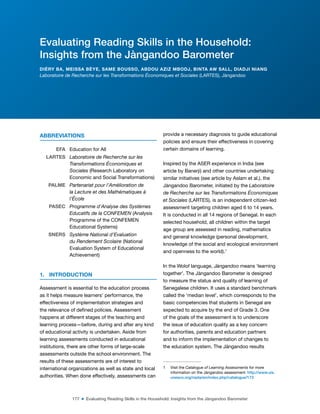 177 ■ Evaluating Reading Skills in the Household: Insights from the Jàngandoo Barometer
ABBREVIATIONS
EFA Education for All
LARTES Laboratoire de Recherche sur les
Transformations Économiques et
Sociales (Research Laboratory on
Economic and Social Transformations)
PALME Partenariat pour l’Amélioration de
la Lecture et des Mathématiques à
l’École
PASEC Programme d’Analyse des Systèmes
Educatifs de la CONFEMEN (Analysis
Programme of the CONFEMEN
Educational Systems)
SNERS Système National d’Evaluation
du Rendement Scolaire (National
Evaluation System of Educational
Achievement)
1. INTRODUCTION
Assessment is essential to the education process
as it helps measure learners’ performance, the
effectiveness of implementation strategies and
the relevance of deined policies. Assessment
happens at different stages of the teaching and
learning process—before, during and after any kind
of educational activity is undertaken. Aside from
learning assessments conducted in educational
institutions, there are other forms of large-scale
assessments outside the school environment. The
results of these assessments are of interest to
international organizations as well as state and local
authorities. When done effectively, assessments can
provide a necessary diagnosis to guide educational
policies and ensure their effectiveness in covering
certain domains of learning.
Inspired by the ASER experience in India (see
article by Banerji) and other countries undertaking
similar initiatives (see article by Aslam et al.), the
Jàngandoo Barometer, initiated by the Laboratoire
de Recherche sur les Transformations Économiques
et Sociales (LARTES), is an independent citizen-led
assessment targeting children aged 6 to 14 years.
It is conducted in all 14 regions of Senegal. In each
selected household, all children within the target
age group are assessed in reading, mathematics
and general knowledge (personal development,
knowledge of the social and ecological environment
and openness to the world).1
In the Wolof language, Jàngandoo means ‘learning
together’. The Jàngandoo Barometer is designed
to measure the status and quality of learning of
Senegalese children. It uses a standard benchmark
called the ‘median level’, which corresponds to the
basic competencies that students in Senegal are
expected to acquire by the end of Grade 3. One
of the goals of the assessment is to underscore
the issue of education quality as a key concern
for authorities, parents and education partners
and to inform the implementation of changes to
the education system. The Jàngandoo results
1 Visit the Catalogue of Learning Assessments for more
information on the Jàngandoo assessment: http://www.uis.
unesco.org/nada/en/index.php/catalogue/173
Evaluating Reading Skills in the Household:
Insights from the Jàngandoo Barometer
DIÉRY BA, MEISSA BÈYE, SAME BOUSSO, ABDOU AZIZ MBODJ, BINTA AW SALL, DIADJI NIANG
Laboratoire de Recherche sur les Transformations Économiques et Sociales (LARTES), Jàngandoo
 