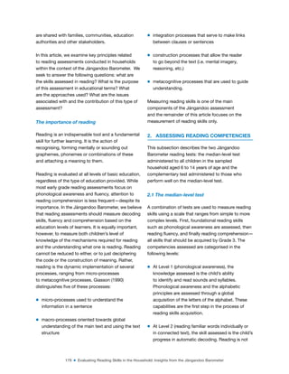 178 ■ Evaluating Reading Skills in the Household: Insights from the Jàngandoo Barometer
are shared with families, communities, education
authorities and other stakeholders.
In this article, we examine key principles related
to reading assessments conducted in households
within the context of the Jàngandoo Barometer. We
seek to answer the following questions: what are
the skills assessed in reading? What is the purpose
of this assessment in educational terms? What
are the approaches used? What are the issues
associated with and the contribution of this type of
assessment?
The importance of reading
Reading is an indispensable tool and a fundamental
skill for further learning. It is the action of
recognising, forming mentally or sounding out
graphemes, phonemes or combinations of these
and attaching a meaning to them.
Reading is evaluated at all levels of basic education,
regardless of the type of education provided. While
most early grade reading assessments focus on
phonological awareness and luency, attention to
reading comprehension is less frequent—despite its
importance. In the Jàngandoo Barometer, we believe
that reading assessments should measure decoding
skills, luency and comprehension based on the
education levels of learners. It is equally important,
however, to measure both children’s level of
knowledge of the mechanisms required for reading
and the understanding what one is reading. Reading
cannot be reduced to either, or to just deciphering
the code or the construction of meaning. Rather,
reading is the dynamic implementation of several
processes, ranging from micro-processes
to metacognitive processes. Giasson (1990)
distinguishes ive of these processes:
m micro-processes used to understand the
information in a sentence
m macro-processes oriented towards global
understanding of the main text and using the text
structure
m integration processes that serve to make links
between clauses or sentences
m construction processes that allow the reader
to go beyond the text (i.e. mental imagery,
reasoning, etc.)
m metacognitive processes that are used to guide
understanding.
Measuring reading skills is one of the main
components of the Jàngandoo assessment
and the remainder of this article focuses on the
measurement of reading skills only.
2. ASSESSING READING COMPETENCIES
This subsection describes the two Jàngandoo
Barometer reading tests: the median-level test
administered to all children in the sampled
household aged 6 to 14 years of age and the
complementary test administered to those who
perform well on the median-level test.
2.1 The median-level test
A combination of tests are used to measure reading
skills using a scale that ranges from simple to more
complex levels. First, foundational reading skills
such as phonological awareness are assessed, then
reading luency, and inally reading comprehension—
all skills that should be acquired by Grade 3. The
competencies assessed are categorised in the
following levels:
m At Level 1 (phonological awareness), the
knowledge assessed is the child’s ability
to identify and read sounds and syllables.
Phonological awareness and the alphabetic
principles are assessed through a global
acquisition of the letters of the alphabet. These
capabilities are the irst step in the process of
reading skills acquisition.
m At Level 2 (reading familiar words individually or
in connected text), the skill assessed is the child’s
progress in automatic decoding. Reading is not
 