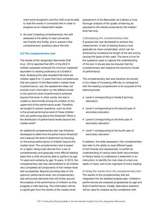 179 ■ Evaluating Reading Skills in the Household: Insights from the Jàngandoo Barometer
mere word recognition and the child must be able
to read the words in connected text in order to
progress as an independent reader.
m At Level 3 (reading comprehension), the skill
assessed is the ability to read connected
text luently and luidly, and to answer a few
comprehension questions about the text.
2.2 The complementary test
The results of the Jàngandoo Barometer (Fall
et al., 2014) reported that 28% of the 26,014
children assessed achieved the minimum expected
equivalent to reading proiciency at a Grade 3
level. Analysing the data revealed that there are
children aged 6 to 14 years that have competencies
that are superior to the Barometer’s median level
of performance—yet, the assessment does not
provide much information on the different levels
or the optimum level of performance achieved
beyond that level. In other words, the test is
unable to discriminate among the children at the
upper-end of the performance scale. Therefore,
we sought to answer questions, such as what
is the actual performance level of these children
who are performing above the threshold? What is
the distribution of performance levels beyond the
median level?
An additional complementary test was therefore
developed to determine the performance threshold
and measure the level of attainment by focusing
on the actual performance of children beyond the
median level. The complementary test is based
on a higher rating scale derived from a set of
complementary and gradually more dificult reading
tasks that a child should be able to perform by age
14 years and certainly by age 16 years. In 2015, the
complementary test was administered to all children
who completed all components of the median-level
test successfully. Beyond providing data on the
optimum performance level, the complementary
test will provide elements that will further ground
the analysis of the performance of children as they
progress in their learning. This information will be
a capital gain from the results of the median-level
assessment of the Barometer as it allows a more
thorough analysis of the quality of learning as
opposed to the results produced by the median-
level test only.
i) Developing the complementary test
A gradual test was developed to achieve this
measurement. A test of reading luency must
gradually be more complicated, which can be
achieved by increasing the length of the text and by
varying the types of text used. The same is true for
the questions used to capture the understanding
of the text. It should also be ensured that the
complementary test respects the taxonomic levels
of performance.
The complementary test was therefore structured
in four steps of increasing dificulty to correspond
with the reading competencies to be acquired at the
following levels:
m Level 4 corresponding to Grade 6 (primary
education)
m Level 5 corresponding to the second year of
secondary education
m Level 6 corresponding to the third year of
secondary education
m Level 7 corresponding to the fourth year of
secondary education
In addition, the skills assessed in the complementary
test refer to the ability to read different types
of text luently and expressively; to exhibit an
understanding of various texts (both documentary
or literary texts); to understand a statement or an
instruction; to identify the main idea of a text one
reads or hears; and to be cognisant of one’s reading.
ii) Using the results from the complementary test
The results of the complementary test are
integrated into the detailed analysis plan. Children’s
performances are analysed progressively by age and
level of performance. Initially, descriptive statistics
will be used for analysis as the correlations with
 