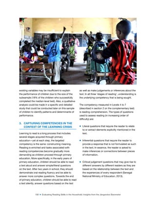 180 ■ Evaluating Reading Skills in the Household: Insights from the Jàngandoo Barometer
existing variables may be insuficient to explain
the performance of children due to the size of the
subsample (18% of the children who successfully
completed the median-level test). Also, a qualitative
analysis could be made in a speciic and detailed
study that could be conducted later on this sample
of children to identify patterns and determinants of
performance.
3. CAPTURING COMPETENCIES IN THE
CONTEXT OF THE LEARNING CRISIS
Learning to read is a long process that includes
several stages acquired through primary
education—yet at each step, the targeted
competency is the same: constructing meaning.
Reading is enriched and tasks associated with
reading competencies become gradually more
demanding as children proceed through primary
education. More speciically, in the early years of
primary education, children should be able to read
a text aloud and answer simple/literal questions
on the text. After two years in school, they should
demonstrate oral reading luency and be able to
answer more complex questions. Towards the end
of primary education, children should be able to read
a text silently, answer questions based on the text
as well as make judgements or inferences about the
text. In all three ‘stages of reading’, understanding is
the underlying competency that is being sought.
The competency measured in Levels 4 to 7
(described in section 2 on the complementary test)
is reading comprehension. The types of questions
used to assess reading (in increasing order of
dificulty) are:
m Literal questions that require the reader to relate
to or extract elements explicitly mentioned in the
text.
m Inferential questions that require the reader to
provide a response that is not formulated as such
in the text. In essence, the reader is asked to
make inferences or connections between pieces
of information.
m Critical judgement questions that may give rise to
different answers by different readers as they are
based on the relationship between the text and
the experiences of every respondent (Senegal
National Ministry of Education, 2013).
©
Dana
Schmidt/The
William
and
Flora
Hewlett
Foundation
 