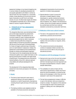 182 ■ Evaluating Reading Skills in the Household: Insights from the Jàngandoo Barometer
assessment strategy is to go beyond targeting only
in-school children by developing standards that
are equally applicable to all children in school as
well as those who have dropped out, unschooled
children, those attending non-formal and informal
types of education as well French and Arabic
schools. As such, the Barometer targets all children
in Senegalese households with no discrimination
based on social or linguistic differences.
5. PRINCIPLES OF THE JÀNGANDOO
BAROMETER
The Jàngandoo Barometer uses standardised tests,
just as other large-scale learning assessments
conducted in Senegal. The assessment is not
curriculum-based nor does it evaluate alternative
educational programmes but rather it produces
a median level exit proile that corresponds
approximately to the learning acquisitions associated
with the end of the third year of schooling (Grade
3). It does not target a particular type of education
and is not administered in classrooms. Instead, the
assessment is administered at the household level
through an inclusive and participatory approach.
This is also true for the complementary test that was
introduced to gather more in-depth information on the
learning achievements of children with higher levels
of performance. The assessments are conducted by
trained facilitators. Since 2014, data are captured
using tablets with software developed for this
purpose.
The development of the Jàngandoo Barometer
assessment instruments are based on the following
principles:
1. Equity
m The items at each level and in each area of
assessment belong to the same category of
situations (i.e. level of requirements, equivalence),
including those for girls and boys of the same age
group.
m The testing conditions were adapted as best as
possible to it all socio-economic and psycho-
pedagogical characteristics found across the
spectrum of children being assessed.
m Special attention is given to ensure the
elimination of biases related to certain
stereotypes (i.e. gender, physical and sensory
disability, ethnicity, religion, social background,
area of residence, etc.). Biases in the test (level of
content, stimuli and concepts used) are controlled
by a central team and then by an external
evaluation conducted by an education task force.
2. Relection of the socio-cultural universe
m The items in the assessment refer to children’s
experiences, practices and environment.
m The exercises are adapted to the socio-cultural
realities of all communities (i.e. linguistic, ethnic,
religious, etc.).
m The cultural environments and educational
contexts of assessed children are taken into
account so as not to refer to only one type of
educational provision.
3. Compliance with the pedagogy of success
m Gaining trust is key so from the very irst contact,
parents and children are reassured, marking a
shift from the learning environment approach and
the types of student/teacher or Koranic master/
disciple relationships.
m The availability of a series of tests with the
same level of requirements in Arabic and French
gives the child the possibility to choose the test
series and the language in which they wish to be
assessed in each area of the assessment.
m The test items progressively increase in dificulty
in each of the domains. Items are ranked from
simple to complex. The objective of this selection
is to encourage the child to ind solutions and
progress in dealing with new challenges (Fall,
2015).
 