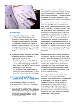 183 ■ Evaluating Reading Skills in the Household: Insights from the Jàngandoo Barometer
4. Comparability
m Comparability is the process by which the
equivalence of assessment instruments is
established in terms of required skills, content,
parameters and characteristics of the targets
to be evaluated. Ensuring comparability in the
assessment design provides all children with the
same opportunity to demonstrate their learning,
contributing to the production of fair and reliable
results.
m Comparability is taken into account at all stages
of the assessment—from development to
implementation by ensuring that:
> The tests are similar from one language to
another (i.e. they respect the same principles,
use the same level of language and have the
same levels of dificulty). The evaluation criteria
are the same for both languages.2
> The items at each level for each area of the
assessment respectively belongs to the same
universe of reference, regardless of language.
6. HOUSEHOLD-BASED READING
ASSESSMENTS: ROLES AND BENEFITS
Whether diagnostic, predictive or certiicate-
driven, assessment is an instrument of standards.
2 In 2016, Item Response Theory will be used to produce the
performance scale. The team will use the ConQuest software
developed by the Australian Council for Educational Research
as it provides a comprehensive and lexible range of item
response models to analysts, allowing them to examine
the properties of performance assessments, traditional
assessments and rating scales.
It is this perspective that draws the interest of
demographers and education specialists. The entry
point for assessments on a demographic basis is
through human communities (i.e. households, socio-
professional, socio-cultural groups, etc.), which
touches several domains of study and investigation.
Household-based assessments are inclusive
and cover a broad spectrum of social concerns.
First, they can provide information on non-school
factors that inluence the quality of learning. They
can also give us an idea of the situation of those
excluded from the education system (e.g. school
dropouts) as well as the quality of other types of
education used by children, such as community
schools and Arabic educational institutes like the
daara in Senegal. This form of assessment can
reveal the impact of the literate environment on the
skills of learners. In fact, more and more education
specialists are interested in the effect of the literate
environment on the maintenance and improvement
in school performance (see article by Dowd and
Friedlander).
Assessments conducted at schools target a more
homogeneous category (i.e. grades, levels, steps,
cycles). The domains assessed refer to programme
and taxonomic levels, and are meant to measure
the internal and external eficiency of education
systems. They focus on learners, teachers and
programmes, and enable interventions to target
schools and learning by increasing effectiveness
or eficiency thereby adding more meaning to the
action of educating students.
The two types of assessments (school- and
household-based) complement each other.
Population-based assessments can serve education
in several ways: (i) they broaden the operating
ield and arguments; (ii) they can support the
determinants of environment, and (iii) identify
schools and learning in all their diversity. Thus,
assessment becomes a culture in populations
that will eventually be in a position to objectively
appraise the product that is delivered to them by
education and training providers.
©
Dana
Schmidt/The
William
and
Flora
Hewlett
Foundation
 