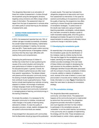 184 ■ Evaluating Reading Skills in the Household: Insights from the Jàngandoo Barometer
The Jàngandoo Barometer is an articulation of
these two modes of assessment—it enters through
the household using the demographic divisions,
targeting census divisions and offers a large critical
mass of information. The assessment does not
depart from the type of assessment in schools either
as it refers partly to school learning by the standard
of assessments used.
7. GOING FROM ASSESSMENT TO
INTERVENTION
In 2014, the assessment reported that only 19% of
children (all ages included) successfully completed
the overall median-level test (reading, mathematics
and general knowledge). In reading, the success
rate was 28%. These results reveal a rather worrying
picture of the performances of Senegalese children
and show that they face major dificulties with
reading luency and comprehension.
Presenting the performances of children to
families has incited them to start questioning the
causes of the current situation and linking the
poor performance of children to dysfunctions in
the educational system in general. Overall, the
levels of children’s performances are often lower
than parents’ expectations. The debate initiated
with parents and the education community during
the sharing of results highlighted several factors
that contribute to poor pupil performance. These
factors include teaching/learning methods not being
adapted to children; the shortage of textbooks;
a foreign language chosen as the language of
instruction; low parent and community involvement
in managing places of learning; and shortcomings in
the training of teachers.
To remedy this problem, it is necessary for the
education community to mobilise, innovate and
make changes in the quality of learning being
delivered to children. To raise the quality of
education provision, simple, realistic strategies that
are suited to all environments are needed.
It has emerged from discussions with communities
that the Barometer should go beyond the publication
of yearly results. This need has motivated the
Jàngandoo programme to take action and move
from assessment to intervention. In the quest for
solutions and building on its experience to improve
the quality of learning, the programme now offers
coaching to citizens through the implementation
of remediation strategies. A careful review of
the results was made and a group of experts
(teaching specialists, sociologists, cultural players,
etc.) has been convened to develop a guide to
instill irreversible reading skills. Once this guide is
developed and tested, the goal is to move from
experimentation to scaling up and ultimately induce
a profound change in education quality.
7.1 Developing the remediation guide
An essential step in the process of developing
the remediation guide was the identiication of
the mistakes made by children during the test.
This was the trigger for the remediation process.
Indeed, identifying the reading dificulties of
children provides knowledge of the real needs
of these children and insights to developing the
right solutions for the problems identiied. The
challenges identiied include dificulties associated
with the confusion of sounds, substitution of letters
or sounds, addition or deletion of syllables in a
word, reversal of the order of letters in a word, bad
pronunciation of sounds and an inability to provide
timely information on a text. Figure 1 illustrates the
steps that were taken to develop the remediation
strategy.
7.2 The remediation strategy
The Jàngandoo Barometer assessment is
community- and citizen-driven. The assessment
happens at the community level and is implemented
by actors from the community. The Jàngandoo
programme provides information to parents
and must negotiate with them for their children
to participate in the remediation process. A
‘remediator’ is not the child’s teacher, but someone
in the community who is capable of implementing
the strategy with the child. These remediators are
recruited based on certain criteria, agreed upon
 
