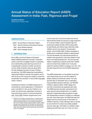 187 ■ Annual Status of Education Report (ASER) Assessment in India
ABBREVIATIONS
ASER Annual Status of Education Report
DIET District Institute of Educational Training
SSA Sarva Shiksha Abhiyan
SMS Short message service
1. INTRODUCTION
Since 2005, the Annual Status of Education
Report (ASER) assessment has been conducted
across rural India. It engages citizens in evaluating
and understanding basic learning outcomes of
a representative sample of children across the
country. While enrolment rates are above 90%,
the real challenge has been to track if children
are learning. The ASER assessment exempliies a
nationwide initiative to answer this question and to
shift the focus from inputs and outlays to outcomes
(incidentally, the word aser in many Indian languages
means ‘impact’).
Facilitated by Pratham, the ASER assessment is
conducted by a local organization or institution in
every rural district in the country. Pratham is an
Indian non-government organization working to
ensure that every child is in school and learning
well.1
Since 2000, Pratham programmes in low
1 Pratham runs a variety of programmes in 21 states around
India and works directly with communities and schools as
well as with governments to work towards these goals. In
2014-2015, Pratham reached approximately a million children
through direct interventions with schools and communities.
Working in partnership with governments, an additional ive
million and more children were impacted (see www.pratham.
org for more details)
income urban and rural communities have found
that enrolment levels are rising but a large proportion
of in-school children need immediate help with
acquiring foundational skills. Without being able
to read luently and without basic arithmetic skills,
children cannot move ahead in the education
system. Around 2002-2003, Pratham developed a
simple tool to understand children’s reading levels.
The tool fed directly into instructional practice as
children were grouped for instruction based on their
level in the reading assessment. The tool was also
helpful in explaining to parents where their children
were and where they needed to be. It was also
useful for tracking children’s progress over time. This
tool later became known as the ASER assessment
tool.
The ASER assessment is a household survey that
uses simple tools one-on-one with children to
assess reading and arithmetic levels. The tools
are both easy to administer and to understand.
Using standard sampling methods, over 600,000
children in approximately 16,000 villages and
over 565 rural districts are assessed each year.
The ASER exercise has been conducted for ten
years and has demonstrated that it is a reliable
approach to generating data annually for a large
and representative sample of children at a relatively
low cost. Over these years, the ASER has been the
largest and only annual source of information on
children’s learning in India. Although data on access
to and enrolment in school was widely available
even ten years ago, information on children’s basic
reading and arithmetic was not. In fact, for many
Annual Status of Education Report (ASER)
Assessment in India: Fast, Rigorous and Frugal
RUKMINI BANERJI
ASER Centre, Pratham India
 