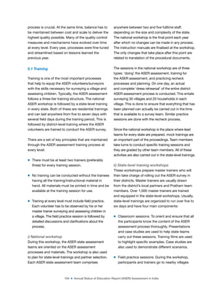 194 ■ Annual Status of Education Report (ASER) Assessment in India
process is crucial. At the same time, balance has to
be maintained between cost and scale to deliver the
highest quality possible. Many of the quality control
measures and mechanisms have evolved over time
at every level. Every year, processes were ine-tuned
and streamlined based on lessons learned the
previous year.
5.1 Training
Training is one of the most important processes
that help to equip the ASER volunteers/surveyors
with the skills necessary for surveying a village and
assessing children. Typically, the ASER assessment
follows a three-tier training structure. The national
ASER workshop is followed by a state-level training
in every state. Both of these are residential trainings
and can last anywhere from ive to seven days with
several ield days during the training period. This is
followed by district-level training where the ASER
volunteers are trained to conduct the ASER survey.
There are a set of key principles that are maintained
through the ASER assessment training process at
every level:
m There must be at least two trainers (preferably
three) for every training session.
m No training can be conducted without the trainees
having all the training/instructional material in
hand. All materials must be printed in time and be
available at the training session for use.
m Training at every level must include ield practice.
Each volunteer has to be observed by his or her
master trainer surveying and assessing children in
a village. The ield practice session is followed by
detailed discussions and clariications about the
process.
i) National workshop
During this workshop, the ASER state assessment
teams are oriented on the ASER assessment
processes and materials. The workshop is also used
to plan for state-level trainings and partner selection.
Each ASER state assessment team comprises
anywhere between two and ive fulltime staff,
depending on the size and complexity of the state.
The national workshop is the inal point each year
after which no changes can be made in any process.
The instruction manuals are inalised at the workshop.
The only changes that take place after this point are
related to translation of the procedural documents.
The sessions in the national workshop are of three
types: ‘doing’ the ASER assessment, training for
the ASER assessment, and practicing recheck
processes and planning. On one day, an actual
and complete ‘dress rehearsal’ of the entire district
ASER assessment process is conducted. This entails
surveying 30 villages and 20 households in each
village. This is done to ensure that everything that has
been planned can actually be carried out in the time
that is available to a survey team. Similar practice
sessions are done with the recheck process.
Since the national workshop is the place where lead
teams for every state are prepared, mock trainings are
an important part of the proceedings. Team members
take turns to conduct speciic training sessions and
they are graded by other team members. All of these
activities are also carried out in the state-level trainings.
ii) State-level training workshops
These workshops prepare master trainers who will
then take charge of rolling out the ASER survey in
their districts. Master trainers are usually drawn
from the district’s local partners and Pratham team
members. Over 1,000 master trainers are trained
and equipped in the state-level workshops. Usually,
state-level trainings are organized to run over ive to
six days and have four main components:
m Classroom sessions: To orient and ensure that all
the participants know the content of the ASER
assessment process thoroughly. Presentations
and case studies are used to help state teams
carry out these sessions. Training ilms are used
to highlight speciic examples. Case studies are
also used to demonstrate different scenarios.
m Field practice sessions: During the workshop,
participants and trainers go to nearby villages
 