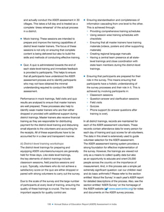 195 ■ Annual Status of Education Report (ASER) Assessment in India
and actually conduct the ASER assessment in 30
villages. This takes a full day and is treated as a
complete ‘dress rehearsal’ of the actual process
in a district.
m Mock training: These sessions are intended to
prepare and improve the training capabilities of
district level master trainers. The focus of these
sessions is not only on ensuring that complete
content is being delivered but also to build the
skills and methods of conducting effective training.
m Quiz: A quiz is administered towards the end of
each state-level training and immediate feedback
is provided to participants. This helps to ensure
that all participants have understood the ASER
assessment process and to identify participants
who may not have obtained the minimal
understanding required to conduct the ASER
assessment.
Performance in mock trainings, ield visits and quiz
results are analysed to ensure that master trainers
are well prepared. These processes also help to
identify weak master trainers who are then either
dropped or provided with additional support during
district trainings. Master trainers also receive inancial
training as they are responsible for distributing
payment for the district-level training and disbursing
small stipends to the volunteers and accounting for
the receipts. All of these expenditures have to be
accounted for in a clear and transparent manner.
iii) District-level training workshops
The district-level trainings for preparing and
equipping ASER volunteers/surveyors are generally
held for three days. Like state level trainings,
the key elements of district trainings include
classroom sessions, ield practice sessions and
a quiz. Typically, volunteers who do not achieve a
satisfactory score on the quiz are either dropped or
paired with strong volunteers to carry out the survey.
Due to the scale of the survey and the large number
of participants at every level of training, ensuring the
quality of these trainings is crucial. The two most
important aspects for quality control are:
m Ensuring standardisation and completeness of
information cascading from one level to the other.
This is achieved through:
> Providing comprehensive training schedules
> Using session wise training schedules with
checklists
> Ensuring that all master trainers have training
materials (videos, posters and other supporting
materials)
> Creating regional language manuals
> Having a central team presence at all state-
level trainings and close coordination with
state team members during the district-level
trainings.
m Ensuring that participants are prepared for their
role in the survey. This means ensuring that
participants have a holistic understanding of
the survey processes and their role in it. This is
achieved by involving participants in:
> Classroom sessions
> Question-answer and clariication sessions
> Field visits
> Quizzes
> Phone support (to answer questions after
training is over).
In all district trainings, records are maintained for
each of the ASER assessment volunteers. These
records contain attendance data for every person for
each day of training and quiz scores for all volunteers.
The data in this sheet is extensively used to guide
volunteer selection for the ASER assessment.
The ASER assessment training system provides a
strong foundation for effective implementation of
the survey. However, the trainings are viewed not
only as a means to collect quality data but also
as an opportunity to educate and orient 25,000
people across the country on the importance of
measurement. And, in this process ask a simple yet
extremely signiicant question: can our children read
and do basic arithmetic? Please refer to the section
entitled ‘About the Survey’ in each year’s ASER report
for detailed descriptions of the process. Also, see the
section entitled ‘ASER Survey’ on the homepage of
the ASER website ( www.asercentre.org) for notes
and documents on the ASER survey process.
 