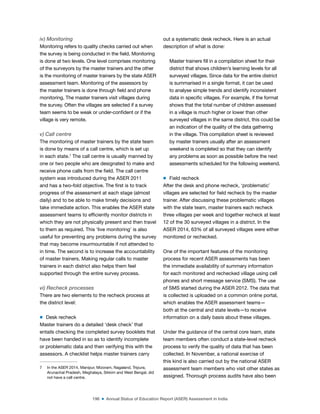 196 ■ Annual Status of Education Report (ASER) Assessment in India
iv) Monitoring
Monitoring refers to quality checks carried out when
the survey is being conducted in the ield. Monitoring
is done at two levels. One level comprises monitoring
of the surveyors by the master trainers and the other
is the monitoring of master trainers by the state ASER
assessment team. Monitoring of the assessors by
the master trainers is done through ield and phone
monitoring. The master trainers visit villages during
the survey. Often the villages are selected if a survey
team seems to be weak or under-conident or if the
village is very remote.
v) Call centre
The monitoring of master trainers by the state team
is done by means of a call centre, which is set up
in each state.7
The call centre is usually manned by
one or two people who are designated to make and
receive phone calls from the ield. The call centre
system was introduced during the ASER 2011
and has a two-fold objective. The irst is to track
progress of the assessment at each stage (almost
daily) and to be able to make timely decisions and
take immediate action. This enables the ASER state
assessment teams to eficiently monitor districts in
which they are not physically present and then travel
to them as required. This ‘live monitoring’ is also
useful for preventing any problems during the survey
that may become insurmountable if not attended to
in time. The second is to increase the accountability
of master trainers. Making regular calls to master
trainers in each district also helps them feel
supported through the entire survey process.
vi) Recheck processes
There are two elements to the recheck process at
the district level:
m Desk recheck
Master trainers do a detailed ‘desk check’ that
entails checking the completed survey booklets that
have been handed in so as to identify incomplete
or problematic data and then verifying this with the
assessors. A checklist helps master trainers carry
7 In the ASER 2014, Manipur, Mizoram, Nagaland, Tripura,
Arunachal Pradesh, Meghalaya, Sikkim and West Bengal, did
not have a call centre.
out a systematic desk recheck. Here is an actual
description of what is done:
Master trainers ill in a compilation sheet for their
district that shows children’s learning levels for all
surveyed villages. Since data for the entire district
is summarised in a single format, it can be used
to analyse simple trends and identify inconsistent
data in speciic villages. For example, if the format
shows that the total number of children assessed
in a village is much higher or lower than other
surveyed villages in the same district, this could be
an indication of the quality of the data gathering
in the village. This compilation sheet is reviewed
by master trainers usually after an assessment
weekend is completed so that they can identify
any problems as soon as possible before the next
assessments scheduled for the following weekend.
m Field recheck
After the desk and phone recheck, ‘problematic’
villages are selected for ield recheck by the master
trainer. After discussing these problematic villages
with the state team, master trainers each recheck
three villages per week and together recheck at least
12 of the 30 surveyed villages in a district. In the
ASER 2014, 63% of all surveyed villages were either
monitored or rechecked.
One of the important features of the monitoring
process for recent ASER assessments has been
the immediate availability of summary information
for each monitored and rechecked village using cell
phones and short message service (SMS). The use
of SMS started during the ASER 2012. The data that
is collected is uploaded on a common online portal,
which enables the ASER assessment teams—
both at the central and state levels—to receive
information on a daily basis about these villages.
Under the guidance of the central core team, state
team members often conduct a state-level recheck
process to verify the quality of data that has been
collected. In November, a national exercise of
this kind is also carried out by the national ASER
assessment team members who visit other states as
assigned. Thorough process audits have also been
 