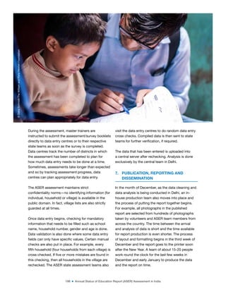 198 ■ Annual Status of Education Report (ASER) Assessment in India
During the assessment, master trainers are
instructed to submit the assessment/survey booklets
directly to data entry centres or to their respective
state teams as soon as the survey is completed.
Data centres track the number of districts in which
the assessment has been completed to plan for
how much data entry needs to be done at a time.
Sometimes, assessments take longer than expected
and so by tracking assessment progress, data
centres can plan appropriately for data entry.
The ASER assessment maintains strict
conidentiality norms—no identifying information (for
individual, household or village) is available in the
public domain. In fact, village lists are also strictly
guarded at all times.
Once data entry begins, checking for mandatory
information that needs to be illed such as school
name, household number, gender and age is done.
Data validation is also done where some data entry
ields can only have speciic values. Certain manual
checks are also put in place. For example, every
ifth household (four households from each village) is
cross checked. If ive or more mistakes are found in
this checking, then all households in the village are
rechecked. The ASER state assessment teams also
visit the data entry centres to do random data entry
cross checks. Compiled data is then sent to state
teams for further veriication, if required.
The data that has been entered is uploaded into
a central server after rechecking. Analysis is done
exclusively by the central team in Delhi.
7. PUBLICATION, REPORTING AND
DISSEMINATION
In the month of December, as the data cleaning and
data analysis is being conducted in Delhi, an in-
house production team also moves into place and
the process of putting the report together begins.
For example, all photographs in the published
report are selected from hundreds of photographs
taken by volunteers and ASER team members from
across the country. The time between the arrival
and analysis of data is short and the time available
for report production is even shorter. The process
of layout and formatting begins in the third week of
December and the report goes to the printer soon
after the New Year. A team of about 15-20 people
work round the clock for the last few weeks in
December and early January to produce the data
and the report on time.
©
Dana
Schmidt/The
William
and
Flora
Hewlett
Foundation
 