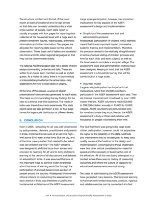199 ■ Annual Status of Education Report (ASER) Assessment in India
The structure, content and format of the basic
report at state and national level is kept simple
so that data can be easily understood by a wide
cross-section of people. Each state report is
usually six pages with four pages for reporting data
collected at the household level with a page each to
present enrolment igures, reading data, arithmetic
information and other information. Two pages are
allocated for reporting data based on the school
observation. These basic set of tables are translated
into Hindi and into other regional languages so that
they can be disseminated easily.
The national ASER inal report also has a series of short
essays commenting on trends and data. These are
written by in-house team members as well as invited
guests. As a matter of policy, there is no commentary
or interpretation provided on the actual data—only
explanations for how to read tables or graphs.
At the time of the release, a series of slides/
presentations/notes are also generated for each state.
This helps in communicating the key indings for the
year to a diverse and wide audience. The media in
India uses these documents extensively. The state
report cards are also printed in a two- or four-page
format for large scale distribution at different levels.
8. CONCLUSION
Even in 2005, ‘schooling for all’ was well understood
by policymakers, planners, practitioners and parents
in India. Enrolment levels were at an all-time high—
well above 90% even at that time. But the big, and
at the time, new question that needed to be asked
was: are children learning? The ASER initiative
was designed to shift the focus from access and
provision to ‘learning for all’ and to bring children’s
learning to the centre of all discussions and debates
on education in India. It was assumed that one of
the important ways to achieve wider awareness
about the issue of learning would be through the
participation of a broad-based cross-section of
people around the country. Widespread involvement
of local citizens in conducting the assessment in
each district in India was therefore crucial to the
fundamental architecture of the ASER assessment.
Large scale participation, however, has important
implications for key aspects of the ASER
assessment’s design and implementation:
m Simplicity of the assessment tool and
administration protocol
Widespread participation of citizens in 600 districts
meant that it was important to plan on massive
scale for training and implementation. Therefore,
the process needed to be relatively straightforward
in terms of actual testing of children (process and
time for each child and each subject) as well as
the time taken to complete a sampled village. The
assessment tools and administration protocol have
been designed keeping in mind that the ASER
assessment is a household survey that will be
carried out on a huge scale.
m Volunteer model
Large-scale participation has important cost
implications. More than 25,000 volunteers
participate in the ASER assessment each year. They
are trained, mentored and monitored by over 1,000
master trainers. ASER volunteers reach 600,000
to 700,000 children annually in 15,000 to 16,000
villages. ASER volunteers are remunerated only
for travel and costs they incur. Hence, the ASER
assessment is truly a citizen-led initiative with
thousands of people volunteering their time.
The fact that there was going to be large scale
citizen participation, however, could not jeopardise
the rigour or the reliability of the data. Methods
and mechanisms had to be designed to keep data
quality issues at the forefront of the design and
implementation. Accompanying these challenges
were two other critical considerations—need for
speed and the necessity of keeping the cost of
the effort low. All of this was being attempted in a
context where there was no history of measuring
outcomes and where the culture or capacity for
educational assessments was not strong.
Ten years of administering the ASER assessment
have generated many lessons. The foremost learning
is that even with limited resources, a robust, rigorous
and reliable exercise can be carried out at a fast
 