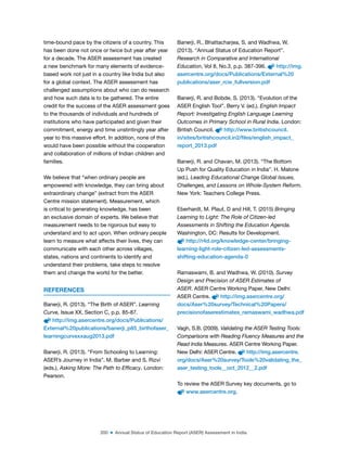 200 ■ Annual Status of Education Report (ASER) Assessment in India
time-bound pace by the citizens of a country. This
has been done not once or twice but year after year
for a decade. The ASER assessment has created
a new benchmark for many elements of evidence-
based work not just in a country like India but also
for a global context. The ASER assessment has
challenged assumptions about who can do research
and how such data is to be gathered. The entire
credit for the success of the ASER assessment goes
to the thousands of individuals and hundreds of
institutions who have participated and given their
commitment, energy and time unstintingly year after
year to this massive effort. In addition, none of this
would have been possible without the cooperation
and collaboration of millions of Indian children and
families.
We believe that “when ordinary people are
empowered with knowledge, they can bring about
extraordinary change” (extract from the ASER
Centre mission statement). Measurement, which
is critical to generating knowledge, has been
an exclusive domain of experts. We believe that
measurement needs to be rigorous but easy to
understand and to act upon. When ordinary people
learn to measure what affects their lives, they can
communicate with each other across villages,
states, nations and continents to identify and
understand their problems, take steps to resolve
them and change the world for the better.
REFERENCES
Banerji, R. (2013). “The Birth of ASER”. Learning
Curve, Issue XX, Section C, p.p. 85-87.
http://img.asercentre.org/docs/Publications/
External%20publications/banerji_p85_birthofaser_
learningcurvexxaug2013.pdf
Banerji, R. (2013). “From Schooling to Learning:
ASER’s Journey in India”. M. Barber and S. Rizvi
(eds.), Asking More: The Path to Efficacy. London:
Pearson.
Banerji, R., Bhattacharjea, S. and Wadhwa, W.
(2013). “Annual Status of Education Report”.
Research in Comparative and International
Education, Vol 8, No.3, p.p. 387-396. http://img.
asercentre.org/docs/Publications/External%20
publications/aser_rcie_fullversion.pdf
Banerji, R. and Bobde, S. (2013). “Evolution of the
ASER English Tool”. Berry V. (ed.), English Impact
Report: Investigating English Language Learning
Outcomes in Primary School in Rural India. London:
British Council. http://www.britishcouncil.
in/sites/britishcouncil.in2/files/english_impact_
report_2013.pdf
Banerji, R. and Chavan, M. (2013). “The Bottom
Up Push for Quality Education in India”. H. Malone
(ed.), Leading Educational Change Global Issues,
Challenges, and Lessons on Whole-System Reform.
New York: Teachers College Press.
Eberhardt, M. Plaut, D and Hill, T. (2015) Bringing
Learning to Light: The Role of Citizen-led
Assessments in Shifting the Education Agenda.
Washington, DC: Results for Development.
http://r4d.org/knowledge-center/bringing-
learning-light-role-citizen-led-assessments-
shifting-education-agenda-0
Ramaswami, B. and Wadhwa, W. (2010). Survey
Design and Precision of ASER Estimates of
ASER. ASER Centre Working Paper. New Delhi:
ASER Centre. http://img.asercentre.org/
docs/Aser%20survey/Technical%20Papers/
precisionofaserestimates_ramaswami_wadhwa.pdf
Vagh, S.B. (2009). Validating the ASER Testing Tools:
Comparisons with Reading Fluency Measures and the
Read India Measures. ASER Centre Working Paper.
New Delhi: ASER Centre. http://img.asercentre.
org/docs/Aser%20survey/Tools%20validating_the_
aser_testing_tools__oct_2012__2.pdf
To review the ASER Survey key documents, go to
www.asercentre.org.
 