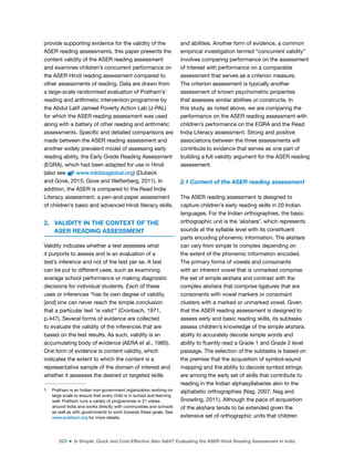 203 ■ Is Simple, Quick and Cost-Effective Also Valid? Evaluating the ASER Hindi Reading Assessment in India
provide supporting evidence for the validity of the
ASER reading assessments, this paper presents the
content validity of the ASER reading assessment
and examines children’s concurrent performance on
the ASER Hindi reading assessment compared to
other assessments of reading. Data are drawn from
a large-scale randomised evaluation of Pratham’s1
reading and arithmetic intervention programme by
the Abdul Latif Jameel Poverty Action Lab (J-PAL)
for which the ASER reading assessment was used
along with a battery of other reading and arithmetic
assessments. Speciic and detailed comparisons are
made between the ASER reading assessment and
another widely prevalent model of assessing early
reading ability, the Early Grade Reading Assessment
(EGRA), which had been adapted for use in Hindi
(also see www.eddataglobal.org) (Dubeck
and Gove, 2015; Gove and Wetterberg, 2011). In
addition, the ASER is compared to the Read India
Literacy assessment, a pen-and-paper assessment
of children’s basic and advanced Hindi literacy skills.
2. VALIDITY IN THE CONTEXT OF THE
ASER READING ASSESSMENT
Validity indicates whether a test assesses what
it purports to assess and is an evaluation of a
test’s inference and not of the test per se. A test
can be put to different uses, such as examining
average school performance or making diagnostic
decisions for individual students. Each of these
uses or inferences “has its own degree of validity,
[and] one can never reach the simple conclusion
that a particular test ‘is valid’” (Cronbach, 1971,
p.447). Several forms of evidence are collected
to evaluate the validity of the inferences that are
based on the test results. As such, validity is an
accumulating body of evidence (AERA et al., 1985).
One form of evidence is content validity, which
indicates the extent to which the content is a
representative sample of the domain of interest and
whether it assesses the desired or targeted skills
1 Pratham is an Indian non-government organization working on
large scale to ensure that every child is in school and learning
well. Pratham runs a variety of programmes in 21 states
around India and works directly with communities and schools
as well as with governments to work towards these goals. See
www.pratham.org for more details.
and abilities. Another form of evidence, a common
empirical investigation termed “concurrent validity”
involves comparing performance on the assessment
of interest with performance on a comparable
assessment that serves as a criterion measure.
The criterion assessment is typically another
assessment of known psychometric properties
that assesses similar abilities or constructs. In
this study, as noted above, we are comparing the
performance on the ASER reading assessment with
children’s performance on the EGRA and the Read
India Literacy assessment. Strong and positive
associations between the three assessments will
contribute to evidence that serves as one part of
building a full validity argument for the ASER reading
assessment.
2.1 Content of the ASER reading assessment
The ASER reading assessment is designed to
capture children’s early reading skills in 20 Indian
languages. For the Indian orthographies, the basic
orthographic unit is the ‘akshara’, which represents
sounds at the syllable level with its constituent
parts encoding phonemic information. The akshara
can vary from simple to complex depending on
the extent of the phonemic information encoded.
The primary forms of vowels and consonants
with an inherent vowel that is unmarked comprise
the set of simple akshara and contrast with the
complex akshara that comprise ligatures that are
consonants with vowel markers or consonant
clusters with a marked or unmarked vowel. Given
that the ASER reading assessment is designed to
assess early and basic reading skills, its subtasks
assess children’s knowledge of the simple akshara,
ability to accurately decode simple words and
ability to luently read a Grade 1 and Grade 2 level
passage. The selection of the subtasks is based on
the premise that the acquisition of symbol-sound
mapping and the ability to decode symbol strings
are among the early set of skills that contribute to
reading in the Indian alphasyllabaries akin to the
alphabetic orthographies (Nag, 2007; Nag and
Snowling, 2011). Although the pace of acquisition
of the akshara tends to be extended given the
extensive set of orthographic units that children
 