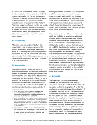207 ■ Is Simple, Quick and Cost-Effective Also Valid? Evaluating the ASER Hindi Reading Assessment in India
(n = 7,237) with children from Grades 1-8, and (4)
a midline evaluation in Bihar conducted with 5,612
children from Grades 1-8. The pilot studies were
conducted to evaluate the psychometric properties2
of the assessments. The baseline and midline
evaluations were conducted to monitor Pratham’s
Read India programme. Results from the four rounds
are presented separately as they were collected
at different time points in the academic year. Most
importantly, the results provide replication across
different samples and from two districts of two
Indian states3
.
3.2 Assessments
All children were assessed individually in their
household by a pair of trained examiners. The
reading assessments administered were the (a)
ASER, (b) EGRA and (c) the Read India (RI) Literacy
assessment. The irst two assessments were orally
administered while the RI Literacy assessment was a
pen-and-paper assessment. See Table 1 for details
of all three assessments.
3.3 Analysis plan
To evaluate concurrent validity, the degree of
association between the ASER reading assessment
and the EGRA and the RI Literacy assessment were
estimated on the basis of Spearman rho correlation
coeficients4
(see scoring metric in Table 1 for unit of
analysis). The expectation is that the ASER reading
assessment will be strongly correlated with both
assessments but its correlation with the EGRA will
be relatively higher than its correlation with the RI
2 In the second pilot study, the issue of fatigue was also
examined. No detrimental effects were noted from
administering all assessments in one session versus in two
sessions (J-PAL, Pratham and ASER, 2009).
3 Some minor changes were made to the administration format
for the Fluency Battery and a few poorly performing items on
the Read India Literacy assessment were changed based on
the pilot study results. However, the format and content of the
ASER reading assessment remained unchanged for all rounds
of data collection.
4 A correlation is a statistical measure that indicates whether
and how strongly pairs of variables (e.g. scores obtained from
two tests) are related. Since the ASER test score is an ordinal
or ranked variable, the Spearman rho or Spearman rank
correlation coeficients were estimated.
Literacy assessment as both the ASER assessment
and EGRA have more in common in terms of
inference on early reading ability and comprise
similar subtasks. In addition, the association of the
ASER assessment with the RI Literacy assessment
will help determine whether a basic assessment
of early literacy correlates with a broader range of
literacy skills administered in the traditional pen-and-
paper format, as is the expectation.
Given the similarities and differences between the
ASER and the EGRA as noted above, additional
analyses were conducted to understand (a) how
children at the different ASER assessment reading
levels performed on the EGRA and (b) whether
children who read three or fewer akshara or words
on the EGRA classiied at the ‘beginner’ or ‘akshara’
level on the ASER assessment. These additional
explorations for the ASER and EGRA will help
evaluate the appropriateness of the ASER’s criterion
measures and in turn, provide additional evidence
for how a simple and short assessment, such as
the ASER compares with a longer assessment of
identical skills. These analyses are reported for the
Bihar baseline and midline and Uttarakhand baseline
evaluation samples for simplicity as the results for
the pilot studies are in keeping with the indings of
these larger samples.
4. RESULTS
The Spearman’s rho coeficients presented
in Tables 2-5 indicate that the ASER reading
assessment is strongly correlated with the EGRA with
correlation coeficients ranging from .76 to .94. The
coeficients were estimated separately for Grades 1-2
and Grades 3-5 or 3-8 as the RI Literacy assessment
is a separate assessment with overlapping content
for these grades (see Table 1 for additional details).
Note that the magnitude of the coeficients are even
higher, ranging from .90 to .94 when estimated for
the full sample rather than separately for Grades 1-2
and Grades 3-5 or 3-8. As expected, the attenuated
variation and loor effects when splitting the sample
tend to mitigate the magnitude of the associations,
especially for Grades 1-2. Additionally, the ASER
reading assessment is also moderately to strongly
 