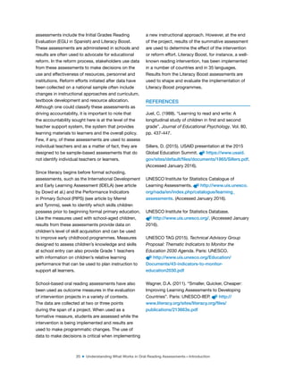 20 ■ Understanding What Works in Oral Reading Assessments—Introduction
assessments include the Initial Grades Reading
Evaluation (EGLI in Spanish) and Literacy Boost.
These assessments are administered in schools and
results are often used to advocate for educational
reform. In the reform process, stakeholders use data
from these assessments to make decisions on the
use and effectiveness of resources, personnel and
institutions. Reform efforts initiated after data have
been collected on a national sample often include
changes in instructional approaches and curriculum,
textbook development and resource allocation.
Although one could classify these assessments as
driving accountability, it is important to note that
the accountability sought here is at the level of the
teacher support system, the system that provides
learning materials to learners and the overall policy.
Few, if any, of these assessments are used to assess
individual teachers and as a matter of fact, they are
designed to be sample-based assessments that do
not identify individual teachers or learners.
Since literacy begins before formal schooling,
assessments, such as the International Development
and Early Learning Assessment (IDELA) (see article
by Dowd et al.) and the Performance Indicators
in Primary School (PIPS) (see article by Merrel
and Tymms), seek to identify which skills children
possess prior to beginning formal primary education.
Like the measures used with school-aged children,
results from these assessments provide data on
children’s level of skill acquisition and can be used
to improve early childhood programmes. Measures
designed to assess children’s knowledge and skills
at school entry can also provide Grade 1 teachers
with information on children’s relative learning
performance that can be used to plan instruction to
support all learners.
School-based oral reading assessments have also
been used as outcome measures in the evaluation
of intervention projects in a variety of contexts.
The data are collected at two or three points
during the span of a project. When used as a
formative measure, students are assessed while the
intervention is being implemented and results are
used to make programmatic changes. The use of
data to make decisions is critical when implementing
a new instructional approach. However, at the end
of the project, results of the summative assessment
are used to determine the effect of the intervention
or reform effort. Literacy Boost, for instance, a well-
known reading intervention, has been implemented
in a number of countries and in 35 languages.
Results from the Literacy Boost assessments are
used to shape and evaluate the implementation of
Literacy Boost programmes.
REFERENCES
Juel, C. (1988). “Learning to read and write: A
longitudinal study of children in irst and second
grade”. Journal of Educational Psychology. Vol. 80,
pp. 437-447.
Sillers, D. (2015). USAID presentation at the 2015
Global Education Summit. https://www.usaid.
gov/sites/default/files/documents/1865/Sillers.pdf.
(Accessed January 2016).
UNESCO Institute for Statistics Catalogue of
Learning Assessments. http://www.uis.unesco.
org/nada/en/index.php/catalogue/learning_
assessments. (Accessed January 2016).
UNESCO Institute for Statistics Database.
http://www.uis.unesco.org/. (Accessed January
2016).
UNESCO TAG (2015). Technical Advisory Group
Proposal: Thematic Indicators to Monitor the
Education 2030 Agenda. Paris: UNESCO.
http://www.uis.unesco.org/Education/
Documents/43-indicators-to-monitor-
education2030.pdf
Wagner, D.A. (2011). “Smaller, Quicker, Cheaper:
Improving Learning Assessments to Developing
Countries”. Paris: UNESCO-IIEP. http://
www.literacy.org/sites/literacy.org/files/
publications/213663e.pdf
 
