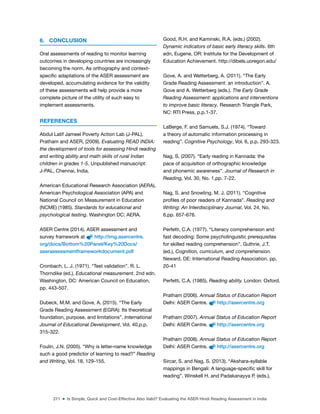 211 ■ Is Simple, Quick and Cost-Effective Also Valid? Evaluating the ASER Hindi Reading Assessment in India
6. CONCLUSION
Oral assessments of reading to monitor learning
outcomes in developing countries are increasingly
becoming the norm. As orthography and context-
speciic adaptations of the ASER assessment are
developed, accumulating evidence for the validity
of these assessments will help provide a more
complete picture of the utility of such easy to
implement assessments.
REFERENCES
Abdul Latif Jameel Poverty Action Lab (J-PAL),
Pratham and ASER, (2009). Evaluating READ INDIA:
the development of tools for assessing Hindi reading
and writing ability and math skills of rural Indian
children in grades 1-5. Unpublished manuscript:
J-PAL, Chennai, India.
American Educational Research Association (AERA),
American Psychological Association (APA) and
National Council on Measurement in Education
(NCME) (1985). Standards for educational and
psychological testing. Washington DC: AERA.
ASER Centre (2014). ASER assessment and
survey framework at http://img.asercentre.
org/docs/Bottom%20Panel/Key%20Docs/
aserassessmentframeworkdocument.pdf
Cronbach, L. J. (1971). “Test validation”. R. L.
Thorndike (ed.), Educational measurement. 2nd edn.
Washington, DC: American Council on Education,
pp. 443-507.
Dubeck, M.M. and Gove, A. (2015). “The Early
Grade Reading Assessment (EGRA): Its theoretical
foundation, purpose, and limitations”. International
Journal of Educational Development, Vol. 40,p.p.
315-322.
Foulin, J.N. (2005). “Why is letter-name knowledge
such a good predictor of learning to read?” Reading
and Writing, Vol. 18, 129-155.
Good, R.H. and Kaminski, R.A. (eds.) (2002).
Dynamic indicators of basic early literacy skills. 6th
edn, Eugene, OR: Institute for the Development of
Education Achievement. http://dibels.uoregon.edu/
Gove, A. and Wetterberg, A. (2011). “The Early
Grade Reading Assessment: an introduction”. A.
Gove and A. Wetterberg (eds.). The Early Grade
Reading Assessment: applications and interventions
to improve basic literacy. Research Triangle Park,
NC: RTI Press, p.p.1-37.
LaBerge, F. and Samuels, S.J. (1974). “Toward
a theory of automatic information processing in
reading”. Cognitive Psychology, Vol. 6, p.p. 293-323.
Nag, S. (2007). “Early reading in Kannada: the
pace of acquisition of orthographic knowledge
and phonemic awareness”. Journal of Research in
Reading, Vol. 30, No. 1,pp. 7-22.
Nag, S. and Snowling, M. J. (2011). “Cognitive
proiles of poor readers of Kannada”. Reading and
Writing: An Interdisciplinary Journal, Vol. 24, No.
6,pp. 657-676.
Perfetti, C.A. (1977). “Literacy comprehension and
fast decoding: Some psycholinguistic prerequisites
for skilled reading comprehension”. Guthrie, J.T.
(ed.), Cognition, curriculum, and comprehension.
Neward, DE: International Reading Association. pp.
20-41
Perfetti, C.A. (1985). Reading ability. London: Oxford.
Pratham (2006). Annual Status of Education Report
Delhi: ASER Centre. http://asercentre.org
Pratham (2007). Annual Status of Education Report
Delhi: ASER Centre. http://asercentre.org
Pratham (2008). Annual Status of Education Report
Delhi: ASER Centre. http://asercentre.org
Sircar, S. and Nag, S. (2013). “Akshara-syllable
mappings in Bengali: A language-speciic skill for
reading”. Winskell H. and Padakanayya P. (eds.),
 
