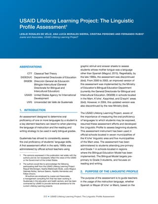 213 ■ USAID Lifelong Learning Project: The Linguistic Profile Assessment
ABBREVIATIONS12
CTT Classical Test Theory
DIDEDUC Departmental Directorate of Education
DIGEBI Dirección General de Educación
Bilingüe Intercultural (General
Directorate for Bilingual and
Intercultural Education)
USAID United States Agency for International
Development
UVG Universidad del Valle de Guatemala
1. INTRODUCTION
An assessment designed to determine oral
proiciency of one or more languages by a student is
a key element teachers can resort to when planning
the language of instruction and the reading and
writing strategy to be used in early bilingual grades.
Guatemala has strived to consistently assess
the oral proiciency of students’ language skills.
A irst assessment effort in the early 1990s was
administered by oficial school teachers using
1 The opinions expressed in this publication rest solely with the
authors and do not necessarily relect the views of the USAID
or the Government of the United States.
2 The authors would like to acknowledge the following
participating staff from the USAID Lifelong Learning Project:
Raquel Montenegro, Sophia Maldonado Bode, Justo Magzul,
Gabriela Núñez, Ventura Salanic, Hipólito Hernández and
Felipe Orozco.
All authors are employed by Juarez and Associates,
a management consulting irm that has been working in
Guatemala in the education and health sectors, and has been
contracted by USAID to provide technical assistance for the
current Lifelong Learning projects.
graphic stimuli and answer sheets to assess
students whose mother tongue was a language
other than Spanish (Magzul, 2015). Regrettably, by
the late 1990s, the assessment was discontinued
(ibid). From 2000 to 2003, an improved version of
this assessment was implemented by the Ministry
of Education’s Bilingual Education Department
(currently the General Directorate for Bilingual and
Intercultural Education, DIGEBI) in schools located
in the Mam, K’iche’, Kaqchikel, and Q’eqchi’ areas
(ibid). However, in 2004, this updated version was
also discontinued by the new Ministry (ibid).
The USAID Lifelong Learning Project, aware of
the importance of measuring the oral proiciency
of languages to which students may be exposed,
resumed these assessment efforts and developed
the Linguistic Proile to assess beginning students.
This assessment instrument has been used in
oficial schools located in seven municipalities of
the K’iche’ linguistic area and ive municipalities
of the Mam area. The assessment has been
administered to students attending pre-primary
and Grade 1 in schools located in regions
where the Bilingual Education Model has been
implemented. The Bilingual Model targets pre-
primary to Grade 3 students, and focuses on
reading and writing.
2. PURPOSE OF THE LINGUISTIC PROFILE
The purpose of the assessment is to guide teachers
in the usage of the instruction language, whether
Spanish or Mayan (K’iche’ or Mam), based on the
USAID Lifelong Learning Project: The Linguistic
Profile Assessment1
LESLIE ROSALES DE VÉLIZ, ANA LUCÍA MORALES SIERRA, CRISTINA PERDOMO AND FERNANDO RUBIO2
Juarez and Associates, USAID Lifelong Learning Project3
 
