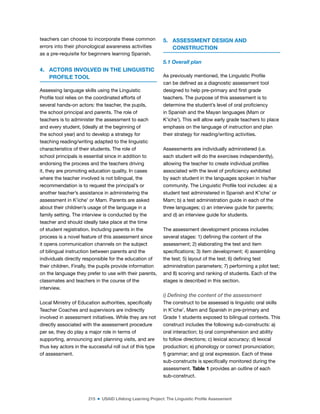 215 ■ USAID Lifelong Learning Project: The Linguistic Profile Assessment
teachers can choose to incorporate these common
errors into their phonological awareness activities
as a pre-requisite for beginners learning Spanish.
4. ACTORS INVOLVED IN THE LINGUISTIC
PROFILE TOOL
Assessing language skills using the Linguistic
Proile tool relies on the coordinated efforts of
several hands-on actors: the teacher, the pupils,
the school principal and parents. The role of
teachers is to administer the assessment to each
and every student, (ideally at the beginning of
the school year) and to develop a strategy for
teaching reading/writing adapted to the linguistic
characteristics of their students. The role of
school principals is essential since in addition to
endorsing the process and the teachers driving
it, they are promoting education quality. In cases
where the teacher involved is not bilingual, the
recommendation is to request the principal’s or
another teacher’s assistance in administering the
assessment in K’iche’ or Mam. Parents are asked
about their children’s usage of the language in a
family setting. The interview is conducted by the
teacher and should ideally take place at the time
of student registration. Including parents in the
process is a novel feature of this assessment since
it opens communication channels on the subject
of bilingual instruction between parents and the
individuals directly responsible for the education of
their children. Finally, the pupils provide information
on the language they prefer to use with their parents,
classmates and teachers in the course of the
interview.
Local Ministry of Education authorities, speciically
Teacher Coaches and supervisors are indirectly
involved in assessment initiatives. While they are not
directly associated with the assessment procedure
per se, they do play a major role in terms of
supporting, announcing and planning visits, and are
thus key actors in the successful roll out of this type
of assessment.
5. ASSESSMENT DESIGN AND
CONSTRUCTION
5.1 Overall plan
As previously mentioned, the Linguistic Proile
can be deined as a diagnostic assessment tool
designed to help pre-primary and irst grade
teachers. The purpose of this assessment is to
determine the student’s level of oral proiciency
in Spanish and the Mayan languages (Mam or
K’iche’). This will allow early grade teachers to place
emphasis on the language of instruction and plan
their strategy for reading/writing activities.
Assessments are individually administered (i.e.
each student will do the exercises independently),
allowing the teacher to create individual proiles
associated with the level of proiciency exhibited
by each student in the languages spoken in his/her
community. The Linguistic Proile tool includes: a) a
student test administered in Spanish and K’iche’ or
Mam; b) a test administration guide in each of the
three languages; c) an interview guide for parents;
and d) an interview guide for students.
The assessment development process includes
several stages: 1) deining the content of the
assessment; 2) elaborating the test and item
speciications; 3) item development; 4) assembling
the test; 5) layout of the test; 6) deining test
administration parameters; 7) performing a pilot test;
and 8) scoring and ranking of students. Each of the
stages is described in this section.
i) Defining the content of the assessment
The construct to be assessed is linguistic oral skills
in K’iche’, Mam and Spanish in pre-primary and
Grade 1 students exposed to bilingual contexts. This
construct includes the following sub-constructs: a)
oral interaction; b) oral comprehension and ability
to follow directions; c) lexical accuracy; d) lexical
production; e) phonology or correct pronunciation;
f) grammar; and g) oral expression. Each of these
sub-constructs is speciically monitored during the
assessment. Table 1 provides an outline of each
sub-construct.
 