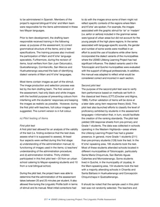 217 ■ USAID Lifelong Learning Project: The Linguistic Profile Assessment
to be administered in Spanish. Members of the
project’s regional bilingual K’iche’ and Mam team
were responsible for the items administered in these
two Mayan languages.
Prior to item development, the drafting team
responsible received training in the following
areas: a) purpose of the assessment; b) correct
grammatical structure of the items; and c) test
speciications. The training process also involved
the participation of Mam and K’iche’ language
specialists. Furthermore, during the revision of
items, local veriiers from San Juan Ostuncalco,
Quetzaltenango, Comitancillo, San Marcos and
Huehuetenango assumed the task of identifying
dialect variants of Mam and K’iche’ languages.
Most items contain images as part of the stimuli.
The image production and selection process was
led by the item drafting team. The irst version of
the assessment, had only black and white images
with the twofold purpose of preventing colours from
interfering with the students’ responses and keeping
the images as realistic as possible. However, during
the irst pilot with teachers, full colour images were
suggested. The current version is in full colour.
iv) Pilot testing of items
First pilot test
A irst pilot test allowed for an analysis of the validity
of the test (i.e. inding evidence that the test does
assess what it is supposed to assess). At least
four aspects were veriied during this irst stage:
a) understanding of the administration manual; b)
functioning of images used in the items; c) teachers’
understanding of the administration procedure;
and d) administration timeline. Thirty children
participated in this irst pilot test—20 from an urban
school catering to Mayan-speaking students and 10
from a rural bilingual school.
During the pilot test, the project team was able to
determine that the administration of the assessment
takes between 20 and 25 minutes per student. It also
allowed ine-tuning the Linguistic Proile both in terms
of stimuli and its manual. Most initial corrections had
to do with the images since some of them might not
relect speciic contexts of the regions where Mam
and K’iche’ are spoken. For example, the images
associated with the graphic stimuli for ‘sir’ or ‘madam’
(i.e. señor or señora) included in the grammar series
were typical of urban areas but did not account for the
young people of the high plane regions. In the series
associated with language-speciic sounds, the gender
and number of some words were modiied in an
effort to avoid the use of localisms while other items
incorporated the dialect variants of the municipalities
where the USAID Lifelong Learning Project has had
signiicant inluence. The dialect variants used in the
Totonicapán and Quiché municipalities were evaluated
with the support of bilingual professionals. In addition,
the manual was adapted to relect what would be
considered correct and incorrect in each section.
Second pilot test
The purpose of the second pilot test was to verify
item performance based on methods set forth in
the classical test theory (CTT) (Crocker and Algina,
1986). Further validation of items will be done at
a later date using item response theory (ibid). This
pilot test also launched efforts to classify the level of
proiciency exhibited by students in the assessment
languages—information that, in turn, would facilitate
the creation of the ranking standards. The pilot test
yielded 339 response sheets from pre-primary and
Grade 1 students. The data was collected in schools
operating in the Western Highlands—areas where
the Lifelong Learning Project has had a greater
presence. In general, more Grade 1 students (211)
than pre-primary students (128) took the test. In the
K’iche’-speaking area, 185 students took the test.
Most of these students attended schools located in
different municipalities of Totonicapán, particularly
Santa María Chiquimula, San Bartolo Aguas
Calientes and Momostenango. Some students
lived in Quiché, in the municipality of Joyabaj. In
the Mam-speaking area, 154 students took the test
with a majority attending schools in Chiantla and
Santa Bárbara in Huehuetenango and Concepción
Chiquirichapa in Quetzaltenango.
It should be noted that the sample used in this pilot
test was not randomly selected. The teachers and
 