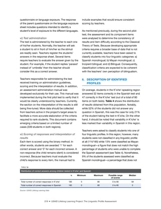 219 ■ USAID Lifelong Learning Project: The Linguistic Profile Assessment
questionnaire on language exposure. The response
of the parent questionnaire on the language exposure
sheet includes questions intended to identify a
student’s level of exposure to the different languages.
vi) Test administration
The test is administered by the teacher to each one
of his/her students. Normally, the teacher will ask
a student to sit in front of him/her so the stimuli
are readily seen. Teachers register the students’
answers in the response sheet. Several items
require teachers to evaluate the answer given by the
student. For example, if the student replies ‘parasol’
instead of ‘umbrella’ then the teacher should
consider this as a correct answer.
Teachers responsible for administering the test
received training on administration guidelines,
scoring and the interpretation of results. In addition,
an assessment administration manual was
developed exclusively for their use. This manual was
implemented during the irst pilot test to verify that it
would be clearly understood by teachers. Currently,
the section on the interpretation of the results is still
being ine-tuned. More data should be collected
from teachers active in the project’s target areas to
facilitate a more accurate elaboration of the criteria
required to rank students. This document contains
emerging criteria based on a limited number of
cases (339 students in both regions).
vi) Scoring of responses and interpretation of
results
Each item is scored using the binary method. In
other words, students are awarded ‘1’ for each
correct answer and ‘0’ for each incorrect answer. A
non-response (the child remains silent) is considered
incorrect. Because teachers must evaluate the
child’s response to every item, the manual had to
include examples that would ensure consistent
scoring by teachers.
As mentioned previously, during the second pilot
test, the assessment and its component items
were analysed to determine the consistency of
results and item dificulty according to the Classical
Theory of Tests. Because developing appropriate
criteria requires a broader base of data that is not
currently available, teachers have been asked to
classify students into four linguistic categories: a)
Spanish monolingual; b) Mayan monolingual; c)
Incipient bilingual; and d) Bilingual. Consequently,
classiication criteria are expected to be coherent
with the teachers’ own perception of bilingualism.
6. DESCRIPTION OF IDENTIFIED
PROFILES
On average, students in the K’iche’-speaking region
answered 32 items correctly in the Spanish test and
47 correctly in the K’iche’ test (out of a total of 80
items on both tests). Table 4 shows the distribution
of results obtained from this population. Notably,
while 52% of the students did not answer any
question in Spanish, this was the case for only 21%
of the student taking the test in K’iche. On the other
hand, it should be noted that variability in K’iche’ is
less marked than variability in Spanish in this region.
Teachers were asked to classify students into one of
four linguistic proiles. In this region, however, many
students were not classiied in any linguistic proile
at all (114/185) while 13% were classiied as Mayan
monolingual—a igure that does not match the high
percentage of students who were unable to complete
the Spanish assessment (see Table 4). Nonetheless,
9% of the students assessed were classiied as
Spanish monolingual—a percentage that does not
TABLE 4
Distribution of correct answers among children tested in K’iche’ and Spanish
n Minimum Maximum Possible range
of scores
Median
Total number of correct responses in K’iche’ 185 0 80 0 to 80 58
Total number of correct responses in Spanish 185 0 80 0 to 80 0
Source: USAID Lifelong Learning Data
 
