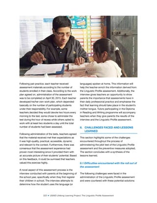 223 ■ USAID Lifelong Learning Project: The Linguistic Profile Assessment
Following pair practice, each teacher received
assessment materials according to the number of
students enrolled in their class. According to the work
plan agreed on, administration of the assessment
was to be completed on April 30, 2015. Each teacher
developed his/her own work plan, which depended
basically on the number of participating students
under their responsibility. For example, some
teachers decided they would devote two hours every
morning to the test, some chose to administer the
test during the hour of recess while others opted to
work with at least two students a day until the total
number of students had been assessed.
Following administration of the tests, teachers agreed
that the material received met their expectations as
it was high-quality, practical, accessible, dynamic
and relevant to the context. Furthermore, there was
consensus that the assessment experience had
proven most interesting since it provided them with
an accurate picture of their students’ potential. Based
on this feedback, it could be surmised that teachers
valued this exercise highly.
A novel aspect of this assessment process is the
interview conducted with parents at the beginning of
the school year, speciically when they irst register
their children in school. The interview attempts to
determine how the student uses the language (or
languages) spoken at home. This information will
help the teacher enrich the information derived from
the Linguistic Proile assessment. Additionally, the
interview gives teachers an opportunity to show
parents the importance that assessments have in
their daily professional practice and emphasise the
fact that learning should take place in the student’s
mother tongue. Tutors participating in the Diploma
in Reading and Writing programme will accompany
teachers when they give parents the results of the
interview and the Linguistic Proile assessment.
8. CHALLENGES FACED AND LESSONS
LEARNED
This section highlights some of the challenges
encountered throughout the process of
administering the pilot test of the Linguistic Proile
assessment and the preventive measures adopted.
The section concludes with a synthesis of the
lessons learned.
8.1 Dificulties encountered with the roll out of
the assessment
The following challenges were faced in the
administration of the Linguistic Proile assessment
and were countered with these potential solutions:
©
USAID
Lifelong
Learning
Project,
Guatemala
 