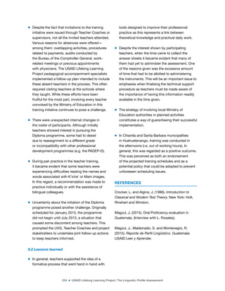 224 ■ USAID Lifelong Learning Project: The Linguistic Profile Assessment
m Despite the fact that invitations to the training
initiative were issued through Teacher Coaches or
supervisors, not all the invited teachers attended.
Various reasons for absences were offered—
among them: overlapping activities, procedures
related to payments, audits conducted by
the Bureau of the Comptroller General, work-
related meetings or previous appointments
with physicians. The USAID Lifelong Learning
Project pedagogical accompaniment specialists
implemented a follow-up plan intended to include
these absent teachers in the process. This often
required visiting teachers at the schools where
they taught. While these efforts have been
fruitful for the most part, involving every teacher
convoked by the Ministry of Education in this
training initiative continues to pose a challenge.
m There were unexpected internal changes in
the roster of participants. Although initially
teachers showed interest in pursuing the
Diploma programme, some had to desist
due to reassignment to a different grade
or incompatibility with other professional
development programmes (e.g. the PADEP-D).
m During pair practice in the teacher training,
it became evident that some teachers were
experiencing dificulties reading the names and
words associated with K’iche’ or Mam images.
In this regard, a recommendation was made to
practice individually or with the assistance of
bilingual colleagues.
m Uncertainty about the initiation of the Diploma
programme posed another challenge. Originally
scheduled for January 2015, the programme
did not begin until July 2015, a situation that
caused some discontent among teachers. This
prompted the UVG, Teacher Coaches and project
stakeholders to undertake joint follow-up actions
to keep teachers informed.
8.2 Lessons learned
m In general, teachers supported the idea of a
formative process that went hand in hand with
tools designed to improve their professional
practice as this represents a link between
theoretical knowledge and practical daily work.
m Despite the interest shown by participating
teachers, when the time came to collect the
answer sheets it became evident that many of
them had yet to administer the assessment. One
of the reasons given was the excessive amount
of time that had to be allotted to administering
the instruments. This will be an important issue to
emphasise when inalising the technical support
procedure as teachers must be made aware of
the importance of having this information readily
available in the time given.
m The strategy of involving local Ministry of
Education authorities in planned activities
constitutes a way of guaranteeing their successful
implementation.
m In Chiantla and Santa Barbara municipalities
in Huehuetenango, training was conducted in
the afternoons (i.e. out of working hours). In
general, this was regarded as a positive outcome.
This was perceived as both an endorsement
of the projected training schedules and as a
potential policy that could be adopted to prevent
unforeseen scheduling issues.
REFERENCES
Crocker, L. and Algina, J. (1986). Introduction to
Classical and Modern Test Theory. New York: Holt,
Rinehart and Winston.
Magzul, J. (2015). Oral Proiciency evaluation in
Guatemala. (Interview with L. Rosales).
Magzul, J., Maldonado, S. and Montenegro, R.
(2015). Reporte de Perfil Lingüístico. Guatemala:
USAID Leer y Aprender.
 