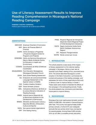 225 ■ Use of Literacy Assessment Results to Improve Reading Comprehension in Nicaragua’s National Reading Campaign
ABBREVIATIONS
AMCHAM American Chamber of Commerce
BDF Banco de Finanzas (Bank of
Finance)
CAPRI Centro de Apoyo a Programas
y Proyectos (Support Center for
Programs and Projects)
CESESMA Centro de Servicios Educativos en
Salud y Medio Ambiente (Centre
for Education in Health and
Environment)
CODENI Coordinadora de Niñez (Childhood
Coordinator)
EDUQUEMOS Foro Educativo Nicaragüense
(Nicaraguan Education Forum)
EGRA Early Grade Reading Assessment
ELI Evaluación de Lectura Inicial (Initial
Language Assessment or the
Spanish version of EGRA)
FAS Fonético Analítico Sintético
GDP Gross domestic product
IDEL Indicadores Dinámicos del Éxito en
la Lectura (Dynamic Indicators of
Reading Success)
IPADE Instituto para el Desarrollo de
la Democracia (Institute for the
Development of Democracy)
MINED Ministerio de Educación Cultura y
Deportes (Ministry of Education,
Culture and Sports)
NGOs Non-governmental organizations
ORF Oral reading luency
PRIDI Proyecto Regional de Indicadores
Desarrollo Infantil (Regional Project
of Child Development Indicators)
RACN Región Autónoma Caribe Norte
(North Caribbean Autonomous
Region)
RTI Research Triangle Institute
WCPM Words correct per minute
1. INTRODUCTION
This article presents a case study of the impact
of literacy assessment on the national reading
campaign in Nicaragua, Vamos a Leer, leer es
divertido (Let’s Read, reading is fun), promoted since
2010. The article describes Nicaragua´s current
situation in the ield of education, summarises the
context and purpose of the reading campaign, and
addresses the work of three organizations that work
in Vamos a Leer to improve literacy in Grade 1.
These cases were chosen to illustrate the effects of
the campaign in the participating schools. Finally,
the article presents key conclusions and describes
future plans to improve literacy.
2. BACKGROUND
Nicaragua has a per capita gross domestic product
(GDP) of US$2,000—the lowest in Central America
after Haiti. The country has approximately 9,000
primary schools, of which 67% are multigrade
(schools that are centres which have one teacher
for several grades). Among these 9,000 schools,
35% do not offer a complete primary education.
Use of Literacy Assessment Results to Improve
Reading Comprehension in Nicaragua’s National
Reading Campaign
VANESSA CASTRO CARDENAL
Instituto para el Desarrollo de la Democracia (IPADE)
 