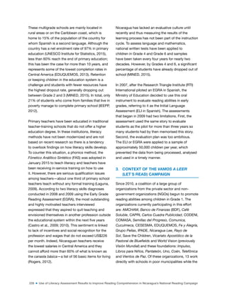 226 ■ Use of Literacy Assessment Results to Improve Reading Comprehension in Nicaragua’s National Reading Campaign
These multigrade schools are mainly located in
rural areas or on the Caribbean coast, which is
home to 15% of the population of the country for
whom Spanish is a second language. Although the
country has a net enrolment rate of 97% in primary
education (UNESCO Institute for Statistics, 2015),
less than 60% reach the end of primary education;
this has been the case for more than 10 years, and
represents some of the lowest completion rates in
Central America (EDUQUEMOS, 2013). Retention
or keeping children in the education system is a
challenge and students with fewer resources have
the highest dropout rate, generally dropping out
between Grade 2 and 3 (MINED, 2015). In total, only
21% of students who come from families that live in
poverty manage to complete primary school (IEEPP,
2012).
Primary teachers have been educated in traditional
teacher-training schools that do not offer a higher
education degree. In these institutions, literacy
methods have not been modernized and are not
based on recent research so there is a tendency
to overlook indings on how literacy skills develop.
To counter this situation, a phonics method, the
Fónetico Análítico Sintético (FAS) was adopted in
January 2015 to teach literacy and teachers have
been receiving in-service training on how to use
it. However, there are serious qualiication issues
among teachers—about one third of primary school
teachers teach without any formal training (Laguna,
2009). According to two literacy skills diagnoses
conducted in 2008 and 2009 using the Early Grade
Reading Assessment (EGRA), the most outstanding
and highly motivated teachers interviewed
expressed that they aspired to quit teaching and
envisioned themselves in another profession outside
the educational system within the next ive years
(Castro et al., 2009; 2010). This sentiment is linked
to lack of incentives and social recognition for the
profession and wages that do not exceed US$226
per month. Indeed, Nicaraguan teachers receive
the lowest salaries in Central America and they
cannot afford more than 60% of what is known as
the canasta básica—a list of 56 basic items for living
(Rogers, 2012).
Nicaragua has lacked an evaluative culture until
recently and thus measuring the results of the
learning process has not been part of the instruction
cycle. To assess language and mathematics,
national written tests have been applied to
children in Grade 4 and Grade 6 and samples
have been taken every four years for nearly two
decades. However, by Grades 4 and 6, a signiicant
percentage of students have already dropped out of
school (MINED, 2015).
In 2007, after the Research Triangle Institute (RTI)
International piloted an EGRA in Spanish, the
Ministry of Education decided to use this oral
instrument to evaluate reading abilities in early
grades, referring to it as the Initial Language
Assessment (ELI in Spanish). The assessments
that began in 2009 had two limitations. First, the
assessment used the same story to evaluate
students as the pilot for more than three years so
many students had by then memorised this story.
Second, the evaluation plan was too ambitious.
The ELI or EGRA were applied to a sample of
approximately 50,000 children per year, which
prevented the data from being processed, analysed
and used in a timely manner.
3. CONTEXT OF THE VAMOS A LEER
(LET´S READ) CAMPAIGN
Since 2010, a coalition of a large group of
organizations from the private sector and non-
government organizations (NGOs) begun to promote
reading abilities among children in Grade 1. The
organizations currently participating in this effort
are: AMCHAM, Banco de Finanzas (BDF), Café
Soluble, CAPRI, Carlos Cuadra Publicidad, CODENI,
COMASA, Semillas del Progreso, Comunica,
Cuculmeca, CESESMA, EDUQUEMOS, Fe y Alegría,
Grupo Pellas, IPADE, Nicaragua Lee, Rayo de
Sol, Save the Children, Vicariato Apostólico de la
Pastoral de Bluefields and World Vision (previously
Visión Mundial) and these foundations: Impulso,
Libros para Niños, Pantaleón, Uno, Coén, Telefónica
and Vientos de Paz. Of these organizations, 13 work
directly with schools in poor municipalities while the
 