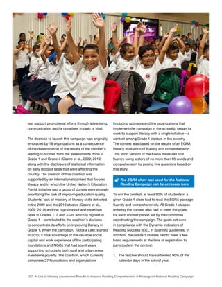 227 ■ Use of Literacy Assessment Results to Improve Reading Comprehension in Nicaragua’s National Reading Campaign
rest support promotional efforts through advertising,
communication and/or donations in cash or kind.
The decision to launch this campaign was originally
embraced by 18 organizations as a consequence
of the dissemination of the results of the children’s
reading outcomes from the assessments done in
Grade 1 and Grade 4 (Castro et al., 2009; 2010)
along with the disclosure of statistical information
on early dropout rates that were affecting the
country. The creation of this coalition was
supported by an international context that favored
literacy and in which the United Nation’s Education
For All initiative and a group of donors were strongly
prioritizing the task of improving education quality.
Students’ lack of mastery of literacy skills detected
in the 2009 and the 2010 studies (Castro et al.,
2009; 2010) and the high dropout and repetition
rates in Grades 1, 2 and 3—of which is highest in
Grade 1—contributed to the coalition´s decision
to concentrate its efforts on improving literacy in
Grade 1. When the campaign, Todos a Leer, started
in 2010, it took advantage of the valuable social
capital and work experience of the participating
foundations and NGOs that had spent years
supporting schools in both rural and urban areas
in extreme poverty. The coalition, which currently
comprises 27 foundations and organizations
(including sponsors and the organizations that
implement the campaign in the schools), began its
work to support literacy with a single initiative—a
contest among Grade 1 classes in the country.
The contest was based on the results of an EGRA
literacy evaluation of luency and comprehension.
This short version of the EGRA measures oral
luency using a story of no more than 65 words and
comprehension by posing ive questions based on
this story.
The EGRA short test used for the National
Reading Campaign can be accessed here
To win the contest, at least 80% of students in a
given Grade 1 class had to read the EGRA passage
luently and comprehensively. All Grade 1 classes
entering the contest also had to meet the goals
for each contest period set by the committee
coordinating the campaign. The goals set were
in compliance with the Dynamic Indicators of
Reading Success (IDEL in Spanish) guidelines. In
addition, the Grade 1 classes had to meet a few
basic requirements at the time of registration to
participate in the contest:
1. The teacher should have attended 90% of the
calendar days in the school year,
©
Margarita
Montealegre,
Nicaragua
 