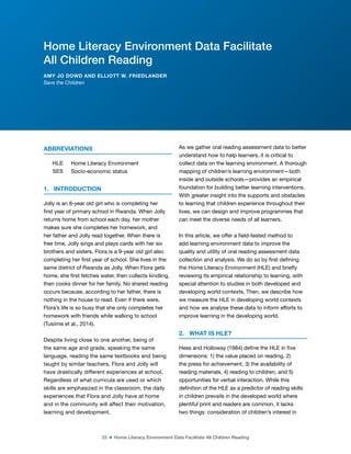22 ■ Home Literacy Environment Data Facilitate All Children Reading
ABBREVIATIONS
HLE Home Literacy Environment
SES Socio-economic status
1. INTRODUCTION
Jolly is an 8-year old girl who is completing her
irst year of primary school in Rwanda. When Jolly
returns home from school each day, her mother
makes sure she completes her homework, and
her father and Jolly read together. When there is
free time, Jolly sings and plays cards with her six
brothers and sisters. Flora is a 9-year old girl also
completing her irst year of school. She lives in the
same district of Rwanda as Jolly. When Flora gets
home, she irst fetches water, then collects kindling,
then cooks dinner for her family. No shared reading
occurs because, according to her father, there is
nothing in the house to read. Even if there were,
Flora’s life is so busy that she only completes her
homework with friends while walking to school
(Tusiime et al., 2014).
Despite living close to one another, being of
the same age and grade, speaking the same
language, reading the same textbooks and being
taught by similar teachers, Flora and Jolly will
have drastically different experiences at school.
Regardless of what curricula are used or which
skills are emphasized in the classroom, the daily
experiences that Flora and Jolly have at home
and in the community will affect their motivation,
learning and development.
As we gather oral reading assessment data to better
understand how to help learners, it is critical to
collect data on the learning environment. A thorough
mapping of children’s learning environment—both
inside and outside schools—provides an empirical
foundation for building better learning interventions.
With greater insight into the supports and obstacles
to learning that children experience throughout their
lives, we can design and improve programmes that
can meet the diverse needs of all learners.
In this article, we offer a ield-tested method to
add learning environment data to improve the
quality and utility of oral reading assessment data
collection and analysis. We do so by irst deining
the Home Literacy Environment (HLE) and briely
reviewing its empirical relationship to learning, with
special attention to studies in both developed and
developing world contexts. Then, we describe how
we measure the HLE in developing world contexts
and how we analyse these data to inform efforts to
improve learning in the developing world.
2. WHAT IS HLE?
Hess and Holloway (1984) deine the HLE in ive
dimensions: 1) the value placed on reading, 2)
the press for achievement, 3) the availability of
reading materials, 4) reading to children, and 5)
opportunities for verbal interaction. While this
deinition of the HLE as a predictor of reading skills
in children prevails in the developed world where
plentiful print and readers are common, it lacks
two things: consideration of children’s interest in
Home Literacy Environment Data Facilitate
All Children Reading
AMY JO DOWD AND ELLIOTT W. FRIEDLANDER
Save the Children
 