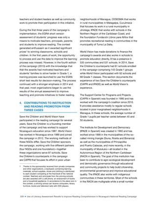 229 ■ Use of Literacy Assessment Results to Improve Reading Comprehension in Nicaragua’s National Reading Campaign
teachers and student leaders as well as community
work to promote their participation in this initiative.
During the irst three years of the campaign´s
implementation, the EGRA short version
assessment of students’ progress was only a
means to motivate teachers, principals, parents
and students to improve reading. The contest
generated enthusiasm as it awarded signiicant
prizes1
to winning classrooms, schools and
children. In the irst years of work, the opportunity
to process and use the data to improve the learning
process was missed. However, in the fourth edition
of the campaign (2013) with the knowledge that
that the awards had motivated teachers and
students’ families to strive harder in Grade 1, a
training process was launched to use the EGRA
short test results for decision-making. The process
continued with a stronger emphasis in 2014 and
that year, most organizations began to use the
results of the annual assessment to improve
teaching and promote initiatives to foster reading.
4. CONTRIBUTIONS TO INSTRUCTION
AND READING PROMOTION FROM
THREE CASES
Save the Children and World Vision have
participated in the reading campaign for several
years. Save the Children is a founding member
of the campaign and has worked to support
Nicaragua’s education since 1987. World Vision
has worked in Nicaragua since 1989 and joined
the campaign in 2012. The working methods of
these NGOs differ. Save the Children sponsors
the campaign, working with ive different partners
(four NGOs and one foundation)—together
these organizations serve 97 schools. Save
the Children’s counterparts in the campaign
are CAPRI that focuses its effort in poor urban
1 Thanks to the sponsorship received from private companies
and other organizations, a backpack containing learning
materials, school supplies, shoes and clothing is distributed
to each student competing at the inal level of the national
contest. Teachers and principals from the winning schools
are also awarded with a cell phone, an endowment of books
and a household appliance. In accordance to the place won in
the contest, a winning school can receive computers, library
furniture, books and television sets with DVD players.
neighborhoods of Managua, CESESMA that works
in rural municipalities in Matagalpa, Cuculmeca
that focuses its work in a rural municipality in
Jinotega, IPADE that works with schools in the
Northern Region of the Caribbean Coast, and
the foundation Fundación Libros para Niños that
promotes recreational reading in communities in the
municipality of Tuma La Dalia.
World Vision has made donations to inance the
campaign’s awards and also works in schools to
promote education directly. It has a presence in
535 communities and 531 schools. In 2014, Save
the Children’s counterparts had 61 schools enrolled
in the campaign comprising 143 Grade 1 groups
while World Vision participated with 62 schools and
68 Grade 1 classes. This section documents the
experience of two Save the Children’s counterparts
(CAPRI and IPADE) as well as World Vision’s
experience.
The Support Center for Programs and Projects
(CAPRI in Spanish) was founded in 1990 and has
worked with the campaign’s coalition since 2010.
It provides assistance mostly to regular schools
located in poor marginalised neighborhoods in
Managua. In these schools, the average number of
Grade 1 pupils per teacher varies between 45 and
50 students.
The Institute for Development and Democracy
(IPADE in Spanish) was created in 1993 and has
worked since 1999 in the municipalities of the so-
called mining triangle (Siuna, Rosita and Bonanza)
as well as the municipalities of Prinzapolka
and Puerto Cabezas, and more recently, in the
municipality of Mulukukú—all located in the
Autonomous Region of the Northern Caribbean
(RACN in Spanish). The goal of this institution has
been to contribute to agro ecological development
and democratic governance through educational
and community projects to help build citizenship,
environmental governance and improve educational
quality. The IPADE also works with indigenous
communities in these territories. Most of the schools
in the RACN are multigrade while a small number
 