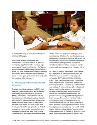 230 ■ Use of Literacy Assessment Results to Improve Reading Comprehension in Nicaragua’s National Reading Campaign
of centres offer bilingual intercultural education in
Miskito and Mayagna.
World Vision works in marginalised and
impoverished rural communities in 10 of the 17
municipality departments in the country. A high
percentage of the communities where World Vision
works are located in a Nicaraguan territory known
as the ‘dry zone’ where extreme poverty is very high
because the main livelihood of the inhabitants is
based on basic grain agriculture in forest lands with
the lowest rainfall in the country.
4.1 The campaign and creating a culture of
assessment
Thanks to the widespread use of the EGRA short
version in the reading campaign, NGOs, teachers
and Ministry of Education, Culture and Sports
(MINED) oficials have become familiar with this
literacy assessment that can be easily and quickly
administered by volunteers who are not trained as
researchers. After several years of working with
the EGRA short version and much training done
to manage and use the data generated by the test
applications, a large number of people have since
developed good analytical skills. Thus, the local
contest results of hundreds of schools can now be
used to assess how children are reading as well as
detect learning dificulties. The use of evaluation as a
key feature in the instruction cycle has led many of the
participating organizations to create literacy baselines
and develop monitoring systems, and even hire
consultants and/or specialised agencies to provide
greater depth and coverage in their evaluation efforts.
As a result of the poor performance in the contest
by a large group of schools covered by Save the
Children’s counterparts that work directly with
schools (i.e. CAPRI, CUCULMECA, CESESMA,
IPADE), Save the Children performed a qualitative
study of eight schools. The schools were chosen
purposely to include a sample of four urban and four
rural schools. To better understand the educational
factors underlying the excellent or poor results
achieved by some schools during the reading
contest, the sample included four centres that
performed above average and four that performed
below average. The results of this study yielded
important information on positive teacher and
community practices that can enhance literacy. In
terms of teacher’s planning and organization of their
language classes, poor planning was usually linked
to poor student results and lack of teacher training
in literacy instruction (O’Connell, 2012). In 2015, two
of the organizations participating in Vamos a Leer,
©
Margarita
Montealegre,
Nicaragua
 