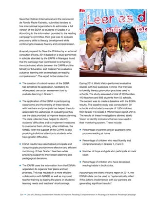 231 ■ Use of Literacy Assessment Results to Improve Reading Comprehension in Nicaragua’s National Reading Campaign
Save the Children International and the Asociación
de Familia Padre Fabretto, submitted tenders to
hire international organizations to administer a full
version of the EGRA to students in Grades 1-3.
According to the information provided to the reading
campaign’s committee, their goal was to evaluate
precursory skills to literacy development while
continuing to measure luency and comprehension.
A report prepared for Save the Children by an external
consultant (Rivera, 2014) based on a study performed
in schools attended by the CAPRI in Managua found
that the campaign had contributed to enhancing
the coordinated efforts between the CAPRI and the
Ministry of Education, and fostered “an evaluative
culture of learning with an emphasis on reading
comprehension”. The report further states that:
m The creation of a short version of the EGRA
has simpliied its application, facilitating its
widespread use as an assessment tool to
evaluate learning in Grade 1.
m The application of the EGRA in participating
classrooms and the sharing of these results
with teachers and principals has helped them to
appreciate the usefulness of evaluating as they
use the data provided to improve lesson planning.
The data collected have helped to identify
students’ dificulties and to implement measures
to overcome them. Among other initiatives, the
MINED (with the support of the CAPRI) is also
providing individual attention to students who
have greater dificulties.
m EGRA results have also helped principals and
vice principals provide more effective and eficient
monitoring of their Grade 1 teachers while
providing support to their lesson planning and
pedagogical decisions.
m The CAPRI uses the information from the EGRA’s
application to organize their plans and set
priorities. This has resulted in a more eficient
collaboration with MINED as well as improved
teacher training by basing the plans on students’
learning needs and teachers’ shortcomings.
During 2014, World Vision performed evaluative
studies with two purposes in mind. The irst was
to identify literacy promotion practices used in
schools. The study assessed a total of 573 families,
410 teachers and 693 students from 52 schools.
The second was to create a baseline with the EGRA
results. The baseline study was conducted in 39
schools and included a sample of 1,604 children
from Grade 1 to Grade 3 (World Vision report, 2014).
The results of these investigations allowed World
Vision to identify indicators that are now used in
their monitoring system. These include:
m Percentage of parents and/or guardians who
promote reading at home
m Percentage of children who read luently and
comprehensively in Grades 1, 2 and 3
m Number of boys and girls who participate in book
clubs
m Percentage of children who have developed
reading habits in book clubs.
According to the World Vision’s report in 2014, the
EGRA’s data can be used to “systematically relect
if the actions implemented with our partners are
generating signiicant results”.
©
Margarita
Montealegre,
Nicaragua
 