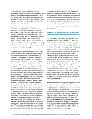 232 ■ Use of Literacy Assessment Results to Improve Reading Comprehension in Nicaragua’s National Reading Campaign
The IPADE also created a baseline with two
indicators: luency and reading comprehension. The
EGRA’s short version was administered in 2014 in
20 schools in the municipality of Siuna located in
the RACN. The study covered 323 students—all the
children present in their Grade 1 classrooms when
the test was administered.
The baseline indicated that 42% of students
achieved the reading luency goal of 28 words
correct per minute (WCPM) in September—three
months before the end of the school year. The
assessment showed that 33% responded correctly
to the questions related to the passage read.
This gap of nearly 9% between the percentage of
students able to achieve luency and the percentage
of students who comprehend the passage has been
a constant during the campaign.
The assessments conducted during the ive years
of the campaign have yielded consistent results
showing that the number of students reaching
the luency goal always exceeds the number of
students who understood what they read. When
the campaign committee analysed this gap (9%
or more per year), it drew the conclusion that
comprehension limitations are probably linked to
a knowledge gap (Snow, 2015) associated with
several factors, including low levels of education of
children´s mothers, scarce enrolment in preschool
and malnutrition. Therefore, these children enter
Grade 1 with weaknesses in their oral vocabulary,
precursory literacy skills and have dificulties
making meaning from stories not related to their
context. Lending credence to this assumption,
the reading skills diagnosis performed in the
Caribbean in 2010 found that the percentage of
preschool attendance among Miskito children was
4% (Castro et al., 2010). Therefore, it is possible
that the literacy efforts that began six years ago
are helping to improve children’s decoding skills.
Despite improvements, greater efforts should
be made to close this knowledge gap, expand
children’s vocabulary and train them in the use of
strategies to improve comprehension. The results
found in a study performed by the Regional Child
Development Indicator Project (Verdisco et al., 2014)
in four Latin American countries also underscores
the need for greater efforts to improve learning. This
study measured, among other things, language and
communication development in children aged 2 to 4
years using the PEABODY test (IPTV) and the Engle
Scale. Nicaragua scored below the regional average
and was the country with the lowest average
score in the area of language and communication
development.
4.2 Quality of education should be everyone’s
concern: community and family participation
The research by the external consultant for Save
the Children demonstrated that the CAPRI´s work
over several years in the Vamos a Leer campaign
has promoted a qualitative leap in the participation
of families (Rivera, 2014). The campaign has helped
teachers involve parents in reading and telling
stories to their children. This initiative by the CAPRI
and other NGOs was sparked during the 2011
competition when parents borrowed books from
their friends and families to prepare their children
for the contest. The involvement of families in the
learning of children has driven parents to overcome
the tendency of only participating in logistical tasks
at the school, such as preparing meals and cleaning
the educational centres. A mother interviewed by
Rivera stated, “my role as a mother is to help them
study, help them with homework at home [...] the
teacher told us that families can support [children]
by reading, accompanying them when they’re doing
their homework tasks”.
World Vision has also been promoting parent training
to support inclusion and diminish drop out rates in
schools that enrol children living in extreme poverty.
In 2014, 288 parents and 888 children were trained.
Another interesting initiative to promote community
and family participation has been the creation of
Caminos Letrados (letter roads). Considering that
there are no advertising signs in rural areas and
that children’s exposure to printed letters is almost
nonexistent, World Vision designed a strategy to
encourage parents to create cardboard signs with
mottos and educational sentences for children to
read when walking to or from school.
 